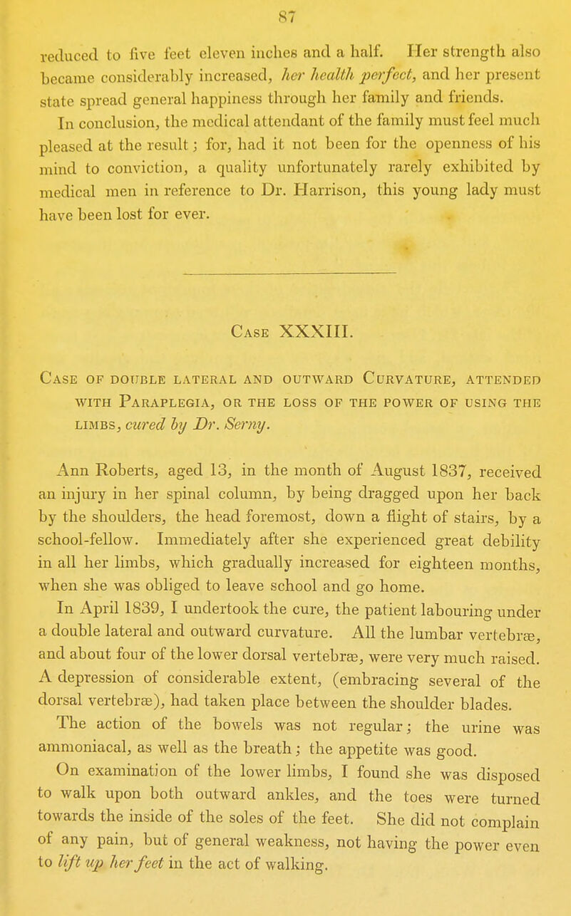 reduced to five feet eleven inches and a half. Her strength also became considerably increased, her health perfect, and her present state spread general happiness through her family and friends. In conclusion, the medical attendant of the family must feel much pleased at the result; for, had it not been for the openness of his mind to conviction, a quality unfortunately rarely exhibited by medical men in reference to Dr. Harrison, this young lady must have been lost for ever. Case XXXHI. Case of double lateral and outward Curvature, attended WITH Paraplegia, or the loss of the power of using the LIMBS, cured hy Dr. Serny. Ann Roberts, aged 13, in the month of August 1837, received an injury in her spinal column, by being dragged upon her back by the shoulders, the head foremost, down a flight of stairs, by a school-fellow. Immediately after she experienced great debility in all her limbs, which gradually increased for eighteen months, when she was obliged to leave school and go home. In April 1839, I undertook the cure, the patient labouring under a double lateral and outward curvature. All the lumbar vertebra, and about four of the lower dorsal vertebra, were very much raised. A depression of considerable extent, (embracing several of the dorsal vertebrae), had taken place between the shoulder blades. The action of the bowels was not regular; the urine was ammoniacal, as well as the breath; the appetite was good. On examination of the lower limbs, I found she was disposed to walk upon both outward ankles, and the toes were turned towards the inside of the soles of the feet. She did not complain of any pain, but of general weakness, not having the power even to lift up her feet in the act of walking.