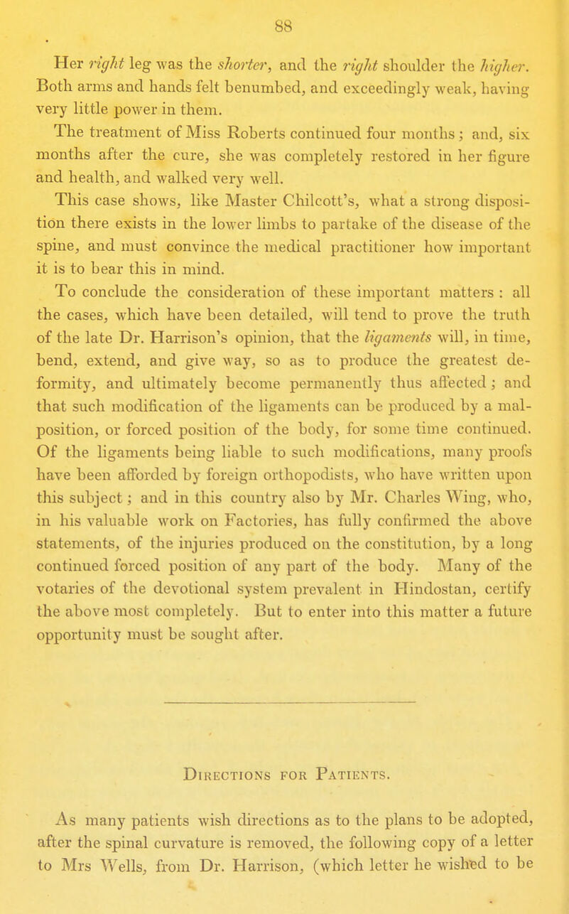 Her right leg was the shorter, and the right shoulder the higher. Both arms and hands felt benumbed, and exceedingly weak, having very little power in them. The treatment of Miss Roberts continued four months; and, six months after the cure, she was completely restored in her figure and health, and walked very well. This case shows, like Master Chilcott's, what a strong disposi- tion there exists in the lower limbs to partake of the disease of the spine, and must convince the medical practitioner how important it is to bear this in mind. To conclude the consideration of these important matters : all the cases, which have been detailed, will tend to prove the truth of the late Dr. Harrison's opinion, that the ligaments will, in time, bend, extend, and give way, so as to produce the greatest de- formity, and ultimately become permanently thus afl'ected ; and that such modification of the ligaments can be produced by a mal- position, or forced position of the body, for some time continued. Of the ligaments being liable to such modifications, many proofs have been afforded by foreign orthopodists, who have written upon this subject; and in this country also by Mr. Charles Wing, who, in his valuable work on Factories, has fully confirmed the above statements, of the injuries produced on the constitution, by a long continued forced position of any part of the body. Many of the votaries of the devotional system prevalent in Hindostan, certify the above most completely. But to enter into this matter a future opportunity must be sought after. Directions for Patients. As many patients wish directions as to the plans to be adopted, after the spinal curvature is removed, the following copy of a letter to Mrs Wells, from Dr. Harrison, (which letter he wished to be