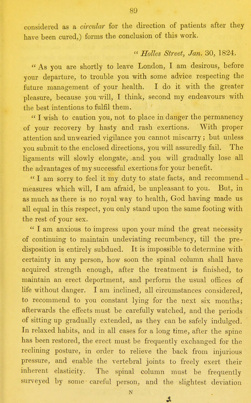 considered as a circular for the direction of patients after they have been cured,) forms the conclusion of this work.  Holies Street, Jan. 30, 1824.  As you are shortly to leave London, I am desirous, before your departure, to trouble you with some advice respecting the future management of your health. I do it with the greater pleasure, because youT/ill, I think, second my endeavours with the best intentions to fulfil them,  I wish to caution you, not to place in danger the permanency of your recovery by hasty and rash exertions. With proper attention and unwearied vigilance you cannot miscarry; but unless you submit to the enclosed directions, you will assuredly fail. The ligaments will slowly elongate, and you will gradually lose all the advantages of my successful exertions for your benefit.  I am sorry to feel it my duty to state facts, and recommend - measures which will, I am afraid, be unpleasant to you. But, in as much as there is no royal way to health, God having made us all equal in this respect, you only stand upon the same footing with the rest of your sex.  I am anxious to impress upon your mind the great necessity of continuing to maintain undeviating recumbency, till the pre- disposition is entirely subdued. It is impossible to determine with certainty in any person, how soon the spinal column shall have acquired strength enough, after the treatment is finished, to maintain an erect deportment, and perform the usual offices of life without danger. I am inclined, all circumstances considered, to recommend to you constant lying for the next six months; afterwards the eiFects must be carefully watched, and the periods of sitting up gradually extended, as they can be safely indulged. In relaxed habits, and in all cases for a long time, after the spine has been restored, the erect must be frequently exchanged for the reclining posture, in order to relieve the back from injurious pressure, and enable the vertebral joints to freely exert their inherent elasticity. The spinal column must be frequently surveyed by some careful person, and the slightest deviation N