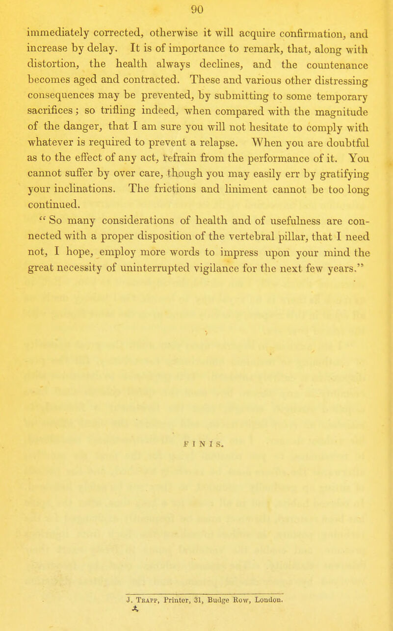 immediately corrected, otherwise it will acquire confirmation, and increase by delay. It is of importance to remark, that, along with distortion, the health always declines, and the countenance becomes aged and contracted. These and various other distressing consequences may be prevented, by submitting to some temporxiry sacrifices; so trifling indeed, when compared with the magnitude of the danger, that I am sure you will not hesitate to comply with whatever is required to prevent a relapse. When you are doubtful as to the effect of any act, refrain from the performance of it. You cannot suficr by over care, though you may easily err by gratifying your inclinations. The frictions and liniment cannot be too long continued.  So many considerations of health and of usefulness are con- nected with a proper disposition of the vertebral pillar, that I need not, I hope, employ more words to impress upon your mind the great necessity of uninterrupted vigilance for the next few years. FINIS. J. Tkapp, Printer, 31, Budge Row, London.