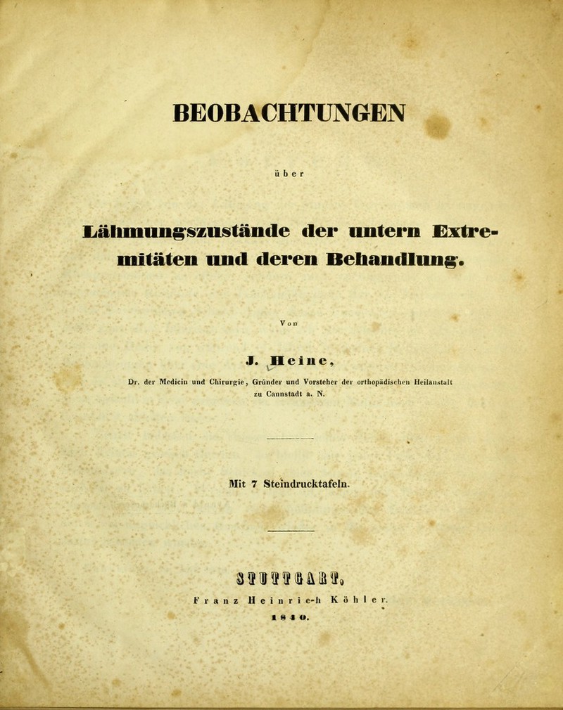 BEOBACHTUNGEN über liälunung'iszuistäiide der untern Extre- mitäten und deren Bebandlung-. Von J. Heine, V- Di. der Mcdicin und Chirurgie, Gründer und Vorsteher der orthopädischen Heilanstalt zu Cannstadt a. N. Mit 7 Steindrucktafeln. Franz Heinri c-h Köhler.