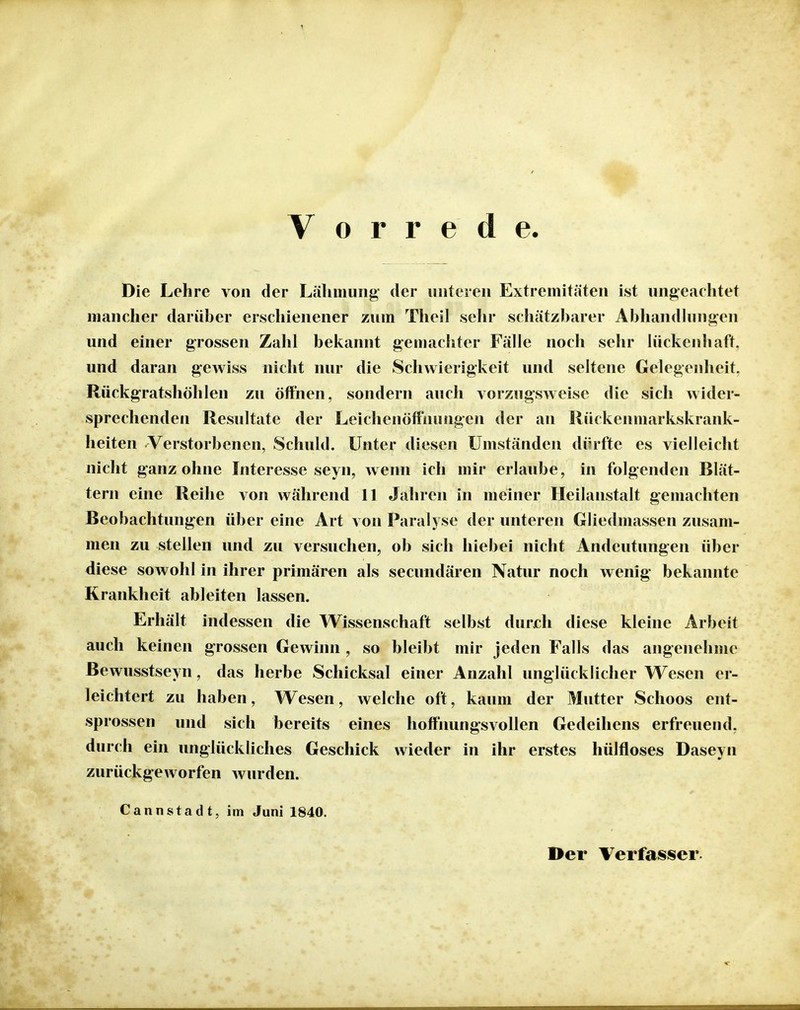 Vorrede Die Lehre von der Lähmung der unteren Extremitäten ist ungeachtet mancher darüber erschienener zum Theil sehr schätzbarer Abliandhiugen und einer grossen Zahl bekannt gemachter Fälle noch sehr lückenhaft, und daran gewiss nicht nur die Schwierigkeit und seltene Gelegenheit. Rückgratshöhlen zu öffnen, sondern auch vorzugsweise die sich wider- sprechenden Resultate der Leichenöffnungen der an Rückenmarkskrank- heiten Verstorbenen, Schuld. Unter diesen Umständen dürfte es vielleicht nicht ganz ohne Interesse seyn, wenn ich mir erlaube, in folgenden Blät- tern eine Reihe von während 11 Jahren in meiner Heilanstalt gemachten Beobachtungen über eine Art von Paralyse der unteren Gliedmassen zusam- men zu stellen und zu versuchen, ob sich hiebei nicht Andeutungen über diese sowohl in ihrer primären als secundären Natur noch wenig bekannte Krankheit ableiten lassen. Erhält indessen die Wissenschaft selbst durjch diese kleine Arbeit auch keinen grossen Gewinn , so bleibt mir jeden Falls das angenehme Bewusstseyn, das herbe Schicksal einer Anzahl unglücklicher Wesen er- leichtert zu haben, Wesen, welche oft, kaum der Mutter Schoos ent- sprossen und sich bereits eines hoffnungsvollen Gedeihens erfreuend, durch ein unglückliches Geschick wieder in ihr erstes hülfloses Daseyn zurückgeworfen Avurden. CannStadt, im Juni 1840. Der Verfasser.