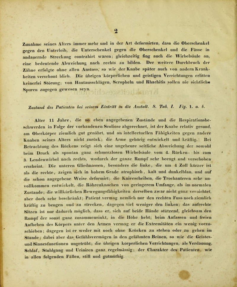 Zunahme seines Alters immer mehr und in der Art deformirten, dass die Oberschenkel gegen den Unterleib, die Unterschenkel gegen die Oberschenkel und die Füsse in andauernde Streckung contrahirt waren; gleichzeitig fing auch die Wirbelsäule an, eine bedeutende Abweichung nach rechts zu bilden. Der weitere Durchbruch der Zähne erfolgte ohne allen Anstoss, so wie der Knabe später auch v on andern Krank- heiten verschont blieb. Die übrigen körperlichen und geistigen Verrichtungen erlitten keinerlei Störung; von Hautausschlägen, Scropheln und Rhachitis sollen nie sichtlich« Spuren zugegen gewesen seyn. Zustand des Patienten bei seinem Eintritt in die Anstalt. S. Tab. J. Fig. 1. a. b. Alter 11 Jahre, die so eben angegebenen Zustände und die Respirationsbe- schwerden in Folge der vorhandenen Scoliose abgerechnet, ist der Knabe relativ gesund, am Oberkörper ziemlich gut genährt, und an intellectuellen Fähigkeiten gegen andere Knaben seines Alters nicht zurück; die Arme gehörig entwickelt und kräftig. Bei Betrachtung des Rückens zeigt sich eine ungeheure seitliche Abweichung der sowohl beim Druck als spontan ganz schmerzlosen Wirbelsäule vom 4. Rücken- bis zum 3. Lendenwirbel nach rechts, wodurch der ganze Rumpf sehr beengt und verschoben erscheint. Die unteren Gliedmassen, besonders die linke, die um 4 Zoll kürzer ist als die rechte, zeigen sich in hohem Grade atrophisch, kalt und dunkelblau, und auf die schon angegebene Weise deformirt; die Knieescheiben, die Trochanteren sehr un- vollkommen entwickelt, die Röhrenknochen von geringerem Umfange, als im normalen Zustande; die willkürlichen Bewegungsfähigkeiten derselben ZAvar nicht ganz vernichtet, aber doch sehr beschränkt; Patient vermag nemlich nur den rechten Fuss noch ziemlich kräftig zu beugen und zu strecken, dagegen viel weniger den linken; das aufrechte Sitzen ist nur dadurch möglich, dass er, sich auf beide Hände stützend, gleichsam den Rumpf der sonst ganz zusammensinkt, in die Höhe hebt; beim Anfassen und freien Aufheben des Körpers unter den Armen vermag er die Extremitäten ein wenig vorzu- schieben ; dagegen ist er weder mit noch ohne Krücken zu stehen oder zu gehen im Stande; dabei aber das Gefühlsvermögen in den gelähmten Beinen, so wie die Geistes- und Sinnesfunctionen ungetrübt; die übrigen körperlichen Verrichtungen, als Verdauung, Schlaf, Stuhlgang und Uriniren ganz regelmässig; der Charakter des Patienten, wie in allen folgenden Fällen, still und gutmüthig.