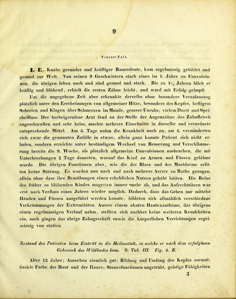 Vierter Fall. Ii. E-5 Knabe gesunder und kräftiger Bauersleute, kam regelmässig gebildet und gesund zur Welt. Von seinen 9 Geschwistern starb eines im 1. Jahre an Convulsio- nen, die übrigen leben noch und sind gesund und stark. Bis zu ly^ Jahren blieb er kräftig und blühend, erhielt die ersten Zähne leicht, und ward mit Erfolg geimpft. Um die angegebene Zeit aber erkrankte derselbe ohne besondere Veranlassung plötzlich unter den Erscheinungen von allgemeiner Hitze, besonders des Kopfes, heftigem Schreien und Klagen über Schmerzen im Munde, grosser Unruhe, vielem Durst undSpei- chelfluss. Der herbeigerufene Arzt fand an der Stelle der Augenzähne das Zahnfleisch angeschwollen und sehr heiss, machte mehrere Einschnitte in dasselbe und verordnete entsprechende Mittel. Am 3. Tage nahm die Krankheit noch zu; am 4. verminderten sich zwar die genannten Zufälle in etwas; allein ganz konnte Patient sich nicht er- holen, sondern erreichte unter beständigem Wechsel von Besserung und Verschlimme- rung bereits die 9. Woche, als plötzlich allgemeine Convulsionen ausbrachen, die mit Unterbrechungen 2 Tage dauerten, worauf das Kind an Armen und Füssen gelähmt wurde. Die übrigen Functionen aber, wie die der Blase und des Mastdarms erlit- ten keine Störung. Es wurden nun nach und nach mehrere Aerzte zu Rathe gezogen, allein ohne dass ihre Bemühungen einen erheblichen Nutzen gehabt hätten. Die Beine des früher so blühenden Kindes magerten immer »mehr ab, und das Aufrechtsitzen war erst nach Verfluss eines Jahres wieder möglich. Dadurch, dass das Gehen nur mittelst Händen und Füssen ausgeführt werden konnte, bildeten sich allmählich verschiedene Verkrümmungen der Extremitäten. Ausser einem akuten Hautexantheme, das übrigens einen regelmässigen Verlauf nahm, stellten sich nachher keine weiteren Krankheiten ein, auch gingen das übrige Zahngeschäft sowie die körperlichen Verrichtungen regel- mässig von statten. Zustand des Paticjiten beim Eintritt in die Heilanstalt, in welche er nach dem erfolglosen Gebranch des Wildbades kam. S. Tab. III. Fig. 4. E. Alter 12 Jahre; Aussehen ziemlich gut; Bildung und Umfang des Kopfes normal; dunkle Farbe der Haut und der Haare; Sinuesfunctiouen ungetrübt, geistige Fähigkeiten 3