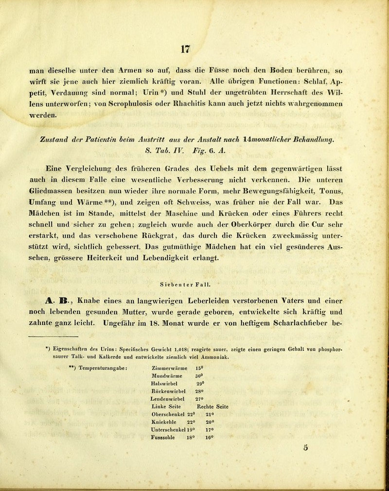 man dieselbe unter den Armen so auf, dass die Füsse noch den Boden berühren, so wirft sie jene auch hier ziemlich kräftig voran. Alle übrigen Functionen: Schlaf, Ap- petit, Verdauung sind normal; Urin*) und Stuhl der ungetrübten Herrschaft des Wil- lens unterworfen; von Scrophulosis oder Rhachitis kann auch jetzt nichts wahrgenommen werden. Zustand der Patientin beim Austritt ans der Anstalt nach l^motiatlicher Behandlung. 8. Tab. IV. Fig. 6. A. Eine Vergleichung des früheren Grades des Uebels mit dem gegenwärtigen lässt auch in diesem Falle eine wesentliche Verbesserung nicht verkennen. Die unteren Gliedmassen besitzen nun wieder ihre normale Form, mehr Bewegungsfähigkeit, Tonus, Umfang und Wärme**), und zeigen oft Schweiss, was früher nie der Fall war. Das Mädchen ist im Stande, mittelst der Maschine und Krücken oder eines Führers recht schnell und sicher zu gehen; zugleich wurde auch der Oberkörper durch die Cui* sehr erstarkt, und das verschobene Rückgrat, das durch die Krücken zweckmässig unter- stützt wird, sichtlich gebessert. Das gutmüthige Mädchen hat ein viel gesünderes Aus- sehen, grössere Heiterkeit und Lebendigkeit erlangt. Siebenter Fall. A. IS-, Knabe eines an langwierigen Leberleiden verstorbenen Vaters und einer noch lebenden gesunden Mutter, wurde gerade geboren, entwickelte sich kräftig und zahnte ganz leicht. Ungefähr im 18. Monat wurde er von heftigem Scharlachiieber be- *) Eigenschaften des Urins: Specifisclies Gewicht 1,018; reagirte sauer, zeigte einen geringen Gehalt von phosphor- saurer Talk- und Kalkerde und entwickelte ziemlich viel Ammoniak. **) Teniperaturangabe: Zimmerwärme 15 Mundwärme 30° Halswirbel 29° Rückenwirbel 28» Lendenwirbel 27» Linke Seite Rechte Seite Oberschenkel 22 21» Kniekehle 22° 20° Unterschenkel 19° 17» Fusssohle 18° 16 3