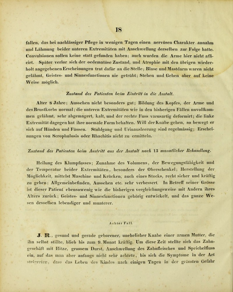 fallen, das bei nachlässiger Pflege in wenigen Tagen einen nervösen Charakter annahm und Lähmung beider unteren Extremitäten mit Anschwellung derselben zur Folge hatte. Convulsionen sollen keine statt gefunden haben; auch wurden die Arme hier nicht affi- cirt. Später verlor sich der oedematöse Zustand, und Atrophie mit den iibrigen wieder- holt angegebenen Erscheinungen trat dafür an die Stelle; Blase und Mastdarm waren nicht gelähmt, Geistes- und Sinnesfunctionen nie getrübt; Stehen und Gehen aber auf keine Weise möglich. Zustand des Patienten b(tim Eintritt in die Anstalt. Alter 8 Jahre; Aussehen nicht besonders gut; Bildung des Kopfes, der Arme und des Brustkorbs normal; die unteren Extremitäten wie in den bisherigen Fällen unvollkom- men gelähmt, sehr abgemagert, kalt, und der rechte Fuss varusartig deformirt; die linke Extremität dagegen hat ihre normale Form behalten. Will der Knabe gehen, so bewegt er sich auf Händen und Füssen. Stuhlgang und IJrinausleerung sind regelmässig; Erschei- nungen von Scrophulosis oder Rhachitis nicht zu ermitteln. Zustand des Patienten beim Austritt aus der Anstalt nach 13 monatlicher Behandlung. Heilung des Klumpfusscs; Zunahme des Volumens, der Bewegungstahigkeit und der Temperatur beider Extremitäten, besonders der Oberschenkel; Herstellung der Möglichkeit, mittelst Maschine und Krücken, auch eines Stocks, recht sicher und kräftig zu gehen; Allgemeinbefinden, Aussehen etc. sehr verbessert. In Betreff seiner Grösse ist dieser Patient ebensowenig wie die bisherigen vergleichungsweise mit Andern ihres Alters zurück; Geistes- und Sinnesfunctionen gehörig entwickelt, und das ganze We- sen desselben lebendiger und munterer. Achter Fall. «f. M., gesund und gerade geborener, unehelicher Knabe einer armen Mutter, die ihn selbst stillte, blieb bis zum 9. Monat kräftig. Um diese Zeit stellte sich das Zahn- geschäft mit Hitze, grossem Durst, Anschwellung des Zahnfleisches und Speichelfluss ein, auf das man aber anfangs nicht sehr achtete, bis sich die Symptome in der Art stoi^rorten, dnss das Leben des Kindes nach einigen Tagen in der grössten Gefahr