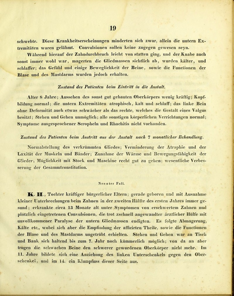 schwebte. Diese Krankheitserscheinungen minderten sich zwar, allein die untern Ex- tremitäten waren gelähmt. Convulsionen sollen keine zugegen gewesen seyn. Während hierauf der Zahndurchbruch leicht von statten ging, und der Knabe auch sonst immer wohl war, magerten die Gliedmassen sichtlich ab, wurden kälter, und schlaffer; das Gefühl und einige Beweglichkeit der Beine, sowie die Functionen der Blase und des Mastdarms wurden jedoch erhalten. Zustand des Patienten beim Eintritt in die Anstalt. Alter 8 Jahre; Aussehen des sonst gut gebauten Oberkörpers wenig kräftig; Kopf- bildung normal; die untern Extremitäten atrophisch, kalt und schlaff; das linke Bein ohne Deformität auch etwas schwächer als das rechte, welches die Gestalt eines Valgus besitzt; »Stehen und Gehen unmöglich; alle sonstigen körperlichen Verrichtungen normal; Symptome ausgesprochener Scropheln und Rhachitis nicht vorhanden. Zustand des Patienten heim Austritt aus der Anstalt nach 7 monatlicher Behandlung. Normalstelkmg des verkrümmten Gliedes; Verminderung der Atrophie und der Laxität der Muskeln und Bänder; Zunahme der Wärme und BcAvegungsfähigkeit der GHeder; Möglichkeit mit Stock und Maschine recht gut zu gehen; wesentliche Verbes- serung der Gesammtconstitution. Neunter Fall. K.. IS.5 Tochter kräftiger bürgerlicher Eltern; gerade geboren und mit Ausnahme kleiner Unterbrechungen beim Zahnen in der zweiten Hälfte des ersten Jahres immer ge- sund ; erkrankte circa 13 Monate alt unter Symptomen von erschwertem Zahnen und plötzlich eingetretenen Convulsionen, die trot zschnell angewandter ärztlicher Hülfe mit unvollkommener Paralyse der untern Gliedmassen endigten. Es folgte Abmagerung, Kälte etc., wobei sich aber die Empfindung der afficirten Theile, soAvie die Functionen der Blase und des Mastdarms ungetrübt erhielten. Stehen und Gehen war an Tisch und Bank sich haltend bis zum 7. Jahr noch kümmerlich möglich; von da an aber trugen die schwachen Beine den schwerer gewordenen Oberkörper nicht mehr. Im 11. Jahre bildete sich eine Anziehung des linken Unterschenkels gegen den Ober- schenkel , utid im 14. ein Rlumpfuss dieser Seite aus.