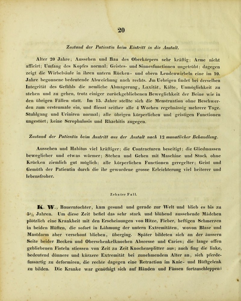Zustand der Patientin heim Eintritt in die Anstalt. Alter 20 Jahre; Aussehen und Bau des Oberkörpers sehr kräftig; Arme nicht afficirt; Umfang des Kopfes normal; Geistes- und Sinnesfunctionen ungetrübt; dagegen zeigt die Wirbelsäule in ihren untern Rücken- und obern Lendenwirbeln eine im 10. Jahre begonnene bedeutende Abweichung nach rechts. Jm Uebrigen findet bei derselben Integrität des Gefiihls die nemliche Abmagerung, Laxität, Kälte, Unmöglichkeit zu stehen und zu gehen, trotz einiger zurückgebliebenen Beweglichkeit der Beine wie in den übrigen Fällen statt. Im 15. Jahre stellte sich die Menstruation ohne Beschwer- den zum erstenmale ein, und fliesst seither alle 4 Wochen regelmässig mehrere Tage. Stuhlgang und Uriniren normal; alle übrigen körperlichen und geistigen Functionen ungestört; keine Scrophulosis und Rhachitis zugegen. Zustand der Patientiti beim Austritt aus der Anstalt nach 12 monatlicher Behandlung. Aussehen und Habitus viel kräftiger; die Contracturen beseitigt; die Gliedmassen beweglicher und etwas wärmer; Stehen und Gehen mit Maschine und Stock ohne Krücken ziemlich gut möglich; alle körperlichen Functionen geregelter; Geist und Gemüth der Patientin durch die ihr gewordene grosse Erleichterung viel heiterer und lebensfroher. Zehnter Fall. K.. W^., Bauerntochter, kam gesund und gerade zur Welt und blieb es bis zu 51/2 Jahren. Um diese Zeit befiel das sehr stark und blühend aussehende Mädchen plötzlich eine Krankheit mit den Erscheinungen von Hitze, Fieber, heftigen Schmerzen in beiden Hüften, die sofort in Lähmung der untern Extremitäten, wovon Blase und Mastdarm aber verschont blieben, überging. Später bildeten sich an der äussern Seite beider Becken und Oberschenkelknochen Abscesse und Caries; die lange offen gebliebenen Fisteln stiessen von Zeit zu Zeit Knochensplitter aus; auch fing die linke, bedeutend dünnere und kürzere Extremität bei zunehmendem Alter an, sich pfcrde- fiissartig zu deformiren, die rechte dagegen eine Retraction im Knie- und Hüftgelenk zu bilden. Die Kranke war genöthigt sich auf Händen und Füssen fortzuschleppen 5 1
