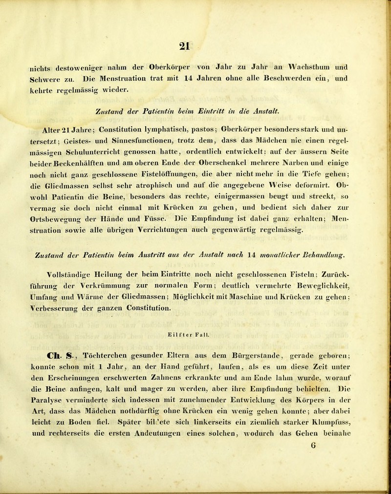 nichts dcstowcniger nahm der Oherköiper von Jahr zu Jahr an Wachsthum und Schwere zu. Die Menstruation trat mit 14 Jahren ohne alle Beschwerden ein, und kehrte regelmässig wieder. Zustand der Patientin beim Eintritt in die Anstalt. Alter 21 Jahre; Constitution lymphatisch, pastos; Oberkörper besonders stark und un- tersetzt; Geistes- und Sinnesfunctionen, trotz dem, dass das Mädchen nie einen regel- mässigen Schulunterricht genossen hatte, ordentlich entwickelt: auf der äussern Seite beider Beckenhälften und am oberen Ende der Oberschenkel mehrere Narben und einige noch nicht ganz geschlossene Fistelöfthungen, die aber nicht mehr in die Tiefe gehen; die Gliedmassen selbst sehr atrophisch und auf die angegebene Weise dcformirt. Ob- wohl Patientin die Beine, besonders das rechte, einigermassen beugt und streckt, so vermag sie doch nicht einmal mit Krücken zu gehen, und bedient sich daher zur Ortsbewegung der Hände und Füsse. Die Empfindung ist dabei gam erhalten; Men- struation sowie alle übrigen Verrichtungen auch gegenwärtig regelmässig. Zustand der Patientin beim Austritt aus der Anstalt nach 14 monatlicher Behandlung. Vollständige Heilung der beim Eintritte noch nicht geschlossenen Fisteln; Zurück- führung der Verkrümmung zur normalen Form; deutlich vermehrte Bew eglichkeit. Umfang und Wärme der Gliedmassen; Möglichkeit mit Maschine und Krücken zugehen; Verbesserung der ganzen Constitution. Eilfter Fall. eil. lS-5 Töchterchen gesunder Eltern aus dem Büi-gcrstande, gerade geboren; konnte schon mit 1 Jahr, an der Hand geführt, laufen, als es um diese Zeit unter den Erscheinungen erschwerten Zahnens erkrankte und am Ende lahm wurde, worauf die Beine anfingen, kalt und mager zu werden, aber ihre Empfindung behielten. Die Paralyse verminderte sich indessen mit zunehmender Entwicklung des Körpers in der Art, dass das Mädchen nothdürftig ohne Krücken ein wenig gehen konnte; aber dabei leicht zu Boden fiel. Später bil 'ete sich linkerseits ein ziemlich starker Klumpfuss, und rechterseits die ersten Andeutungen eines solchen, wodurch das Gehen beinahe 6