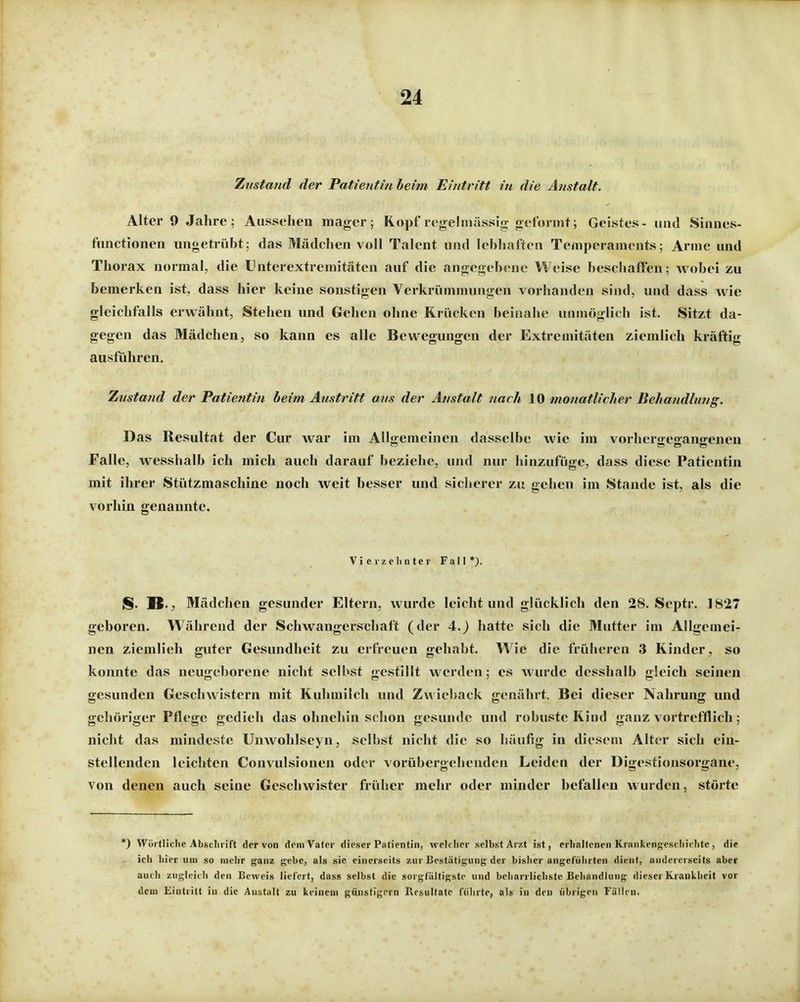 Zustand der Patientin heim Eintritt in die Anstalt. Alter 9 Jahre; Aussehen mager; Kopf regelmässig geformt; Geistes- und Sinnes- functionen ungetrübt; das Mädchen voll Talent und lebhaften Temperaments; Arme und Thorax normal, die Unterextremitäten auf die angegebene Weise beschaffen; wobei zu bemerken ist, dass hier keine sonstigen Verkrümmungen vorhanden sind, und dass wie gleichfalls erwähnt. Stehen und Gehen ohne Krücken beinahe unmöglich ist. Sitzt da- gegen das Mädchen, so kann es alle Bewegungen der Extremitäten ziemlich kräftig ausführen. Zustand der Patientin beim Austritt aus der Anstalt nach 10 monatliclier Behandlung. Das Resultat der Cur war im Allgemeinen dasselbe wie im vorhergegangenen Falle, wesshalb ich mich auch darauf beziehe, und nur hinzufüge, dass diese Patientin mit ihrer Stützmaschine noch weit besser und sicherer zu gehen im Stande ist, als die vorhin genannte. Vierzehnter Fall*). S. B., Mädchen gesunder Eltern, wurde leicht und glücklich den 28. Septr. 1827 geboren. Während der Schwangerschaft (der 4.) hatte sich die Mutter im Allgemei- nen ziemlieh guter Gesundheit zu erfreuen gehabt. \^ie die früheren 3 Kinder, so konnte das neugeborene nicht selbst gestillt werden; es wurde desshalb gleich seinen gesunden Geschwistern mit Kuhmilch und Zwieback genährt. Bei dieser Nahrung und gehöriger Pflege gedieh das ohnehin schon gesunde und robuste Kind ganz vortrefflich; nicht das mindeste Unwohlscyn, selbst nicht die so häufig in diesem Alter sich ein- stellenden leichten Convulsionen oder vorübergehenden Leiden der Digestionsorgane, von denen auch seine Geschwister früher mehr oder minder befallen wurden, störte *) Wüitlielic Absclirift der von dem Vater dieser Patientin, wclclier selbst Arzt ist, erhaltenen Krankenf^esthichte, die ich hier um so mehr ganz gebe, als sie einerseits zur Bestätigung der bislier angeführten dient, andererseits aber aut li zugleidi den Beweis lief ert, dass selbst die sorgfältigste und beiiarrlichste Behandlung dieser Krankheit vor dem Eintritt in die Anstalt zu keinem günstigem Resultate fiilirte, als in den übrigen Fällen.