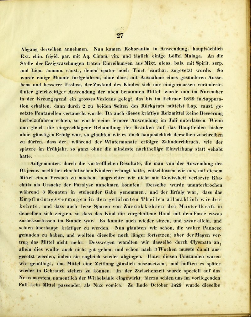 Abgang derselben annehmen. Nun kamen Roborantia in Anwendung, hauptsächlich Ext. chin, frigid, par. mit Aq. Cinam. vin. und täglich einige LöfFel Malaga. An die Stelle der Essigwaschungen traten Einreibungen aus Mixt, oleos. bals. mit Spirit. serp, und Liqu. ammon. caust., denen später noch Tinct. canthar. zugesetzt wurde. So wurde einige Monate fortgefahren, ohne dass, mit Ausnahme eines gesünderen Ausse- hens und besserer Esslust, der Zustand des Kindes sich nur einigermassen veränderte. Unter gleichzeitiger Anwendung der oben benannten Mittel wurde nun im November in der Kreuzgegend ein grosses Vesicans gelegt, das bis im Februar 1829 inSuppura- tion erhalten, dann durch 2 zu beiden Seiten des Rückgrats mittelst Lap. caust. ge- setzte Fontanellen vertauscht wurde. Da auch dieses kräftige Reizmittel keine Besserung herbeizuführen schien, so wurde seine fernere Anwendung im Juli unterlassen. Wenn nun gleich die eingeschlagene Behandlung der Kranken auf das Hauptleiden bisher ohne günstigen Erfolg w ar, so glaubten wir es doch hauptsächlich derselben zuschreiben zu dürfen, dass der, während der Wintermonate erfolgte Zahndurchbruch, wie der spätere im Frühjahr, so ganz ohne die mindeste nachtheilige Einwirkung statt gehabt hatte. Aufgemuntert durch die vortrefflichen Resultate, die man von der Anwendung des Ol. jecor. aselli bei rhachitischen Kindern erlangt hatte, entschlossen wir uns, mit diesem Mittel einen Versuch zu machen, ungeachtet wir nicht mit Gewissheit verlarvte RJia- chitis als Ursache der Paralyse annehmen konnten. Derselbe Avurde ununterbrochen während 3 Monaten in steigender Gabe genommen, und der Erfolg war, dass das Empfindungsver mögen in den gelähmten T heilen allmählich wieder- kehrte, und dass auch leise Spuren von Zurückkehren der Muskelkraft in denselben sich zeigten, so dass das Kind die vorgehaltene Hand mit dem Fusse etwas zurückzustossen im Stande war. Es konnte auch wieder sitzen, und zwar allein, und schien überhaupt kräftiger zu werden. Nun glaubten wir schon, die wahre Panacee gefunden zu haben, und wollten dieselbe noch länger fortsetzen; aber der Magen ver- trug das Mittel nicht mehr. Desswegen wandten wir dasselbe durch Clysmata an. allein dies wollte auch nicht gut gehen, und schon nach 3 Wochen musste damit aus- gesetzt werden, indem sie sogleich wieder abgingen. Unter diesen Umständen waren wir genöthigt, das Mittel eine Zeitlang gänzlich auszusetzen, und hoff'ten es später wieder in Gebrauch ziehen zu können. In der Zwischenzeit wurde speciell auf das Nervensystem, namentlich der Wirbelsäule eingewirkt; hierzu schien uns im vorliegenden Fall kein Mittel passender, als Nux vomica. Zu Ende October 1829 wurde dieselbe
