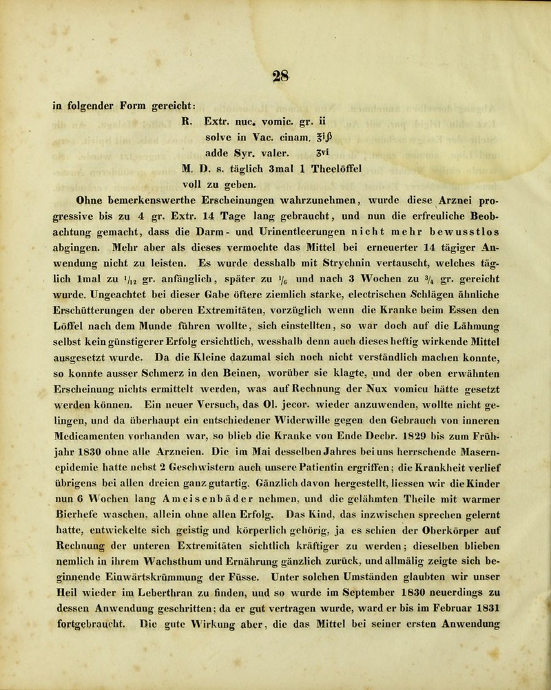 in folgender Form gereicht: R. Extr. nuc. vomic. gr. ii solve in Vac. cinam. ^'Ji adde Syr. vaier. 3vi M. D. s. täglich 3mal 1 TheelöfFel voll zu geben. Ohne bemerkenswerthe Erscheinungen wahrzunehmen, wurde diese Arznei pro- gressive bis zu 4 gr. Extr. 14 Tage lang gebraucht, und nun die erfreuliche Beob- achtung gemacht, dass die Darm- und ürinentleerungen nicht mehr bewusstlos abgingen. Mehr aber als dieses vermochte das Mittel bei erneuerter 14 tägiger An- wendung nicht zu leisten. Es wurde desshalb mit Strychnin vertauscht, welches täg- lich Imal zu gr, anfänglich, später zu /g und nach 3 Wochen zu 3/^ gr. gereicht wurde. Ungeachtet bei dieser Gabe öftere ziemlich starke, electrischen »Schlägen ähnliche Erschütterungen der oberen Extremitäten, vorzüglich wenn die Kranke beim Essen den Löffel nach dem Munde führen wollte, sich einstellten, so war doch auf die Lähmung selbst kein günstigerer Erfolg ersichtlich, wesshalb denn auch dieses heftig wirkende Mittel ausgesetzt wurde. Da die Kleine dazumal sich noch nicht verständlich machen konnte, so konnte ausser Schmerz in den Beinen, worüber sie klagte, und der oben erwähnten Erscheinung nichts ermittelt werden, was auf Rechnung der Nux vomicu hätte gesetzt werden können. Ein neuer Versuch, das Ol. jecor. wieder anzuwenden, wollte nicht ge- lingen, und da überhaupt ein entschiedener Widerwille gegen den Gebrauch von inneren Medicamenten vorhanden war, so blieb die Kranke von Ende Decbr. 1929 bis zum Früh- jahr 1830 ohne alle Arzneien. Die im Mai desselben Jahres bei uns herrschende Masern- epidemie hatte nebst 2 Geschwistern auch unsere Patientin ergriffen; die Krankheit verlief übrigens bei allen dreien ganz gutartig. Gänzlich davon hergestellt, Hessen wir die Kinder nun 6 Wochen lang Ameisenbäder nehmen, und die gelähmten Thcile mit warmer Bierhefe waschen, allein ohne allen Erfolg. Das Kind, das inzwischen sprechen gelernt hatte, entwickelte sich geistig und körperlich gehörig, ja es schien der Oberkörper auf Rechnung der unteren Extremitäten sichtlich kräftiger zu werden; dieselben blieben nemlich in ihrem Wachsthum und Ernährung gänzlich zurück, und allmälig zeigte sich be- ginnende Einwärtskrümmung der Füsse. Unter solchen Umständen glaubten wir unser Heil wieder im Leberthran zu finden, und so wurde im September 1830 neuerdings zu dessen Anwendung geschritten; da er gut vertragen wurde, ward er bis im Februar 1831 fortgebraucht. Die gute l^'irkung aber, die das Mittel bei seiner ersten Anwendung