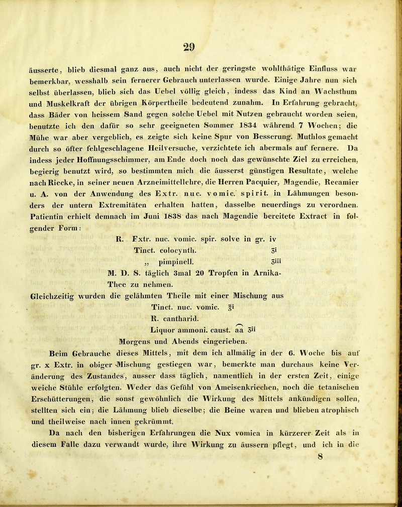 äusserte, blieb diesmal ganz aus, auch nicht der geringste wohlthätige Einfluss war bemerkbar, wesshalb sein fernerer Gebrauch unterlassen wurde. Einige Jahre nun sich selbst überlassen, blieb sich das Uebel völlig gleich, indess das Kind an Wachsthum und Muskelkraft der übrigen Rörpertheile bedeutend zunahm. In Erfahrung gebracht, dass Bäder von heissem Sand gegen solche Uebel mit Nutzen gebraucht worden seien, benutzte ich den dafür so sehr geeigneten Sommer 1834 während 7 Wochen; die Mühe war aber vergeblich, es zeigte sich keine Spur von Besserung. Muthlos gemacht durch so öfter fehlgeschlagene Heilversuche, verzichtete ich abermals auf fernere. Da indess jeder Hoffnungsschimmer, am Ende doch noch das gewünschte Ziel zu erreichen, begierig benutzt wird, so bestimmten mich die äusserst günstigen Resultate, welche nach Riecke, in seiner neuen Arzneimittellehre, die Herren Pacquier, Magendie, Recamier u. A. von der Anwendung des Extr. nuc. vomic. spirit. in Lähmungen beson- ders der untern Extremitäten erhalten hatten, dasselbe neuerdings zu verordnen. Patientin erhielt demnach im Juni 1638 das nach Magendie bereitete Extract in fol- gender Form: R. Fxtr. nuc. vomic. spir. solve in gr. iv Tinct. colocynth. 3i „ pimpinell. 3» M. D. S. täglich 3mal 20 Tropfen in Arnika- Thee zu nehmen. Gleichzeitig wurden die gelähmten Thcile mit einer Mischung aus Tinct. nuc. vomic. fi R. cantharid. Liquor ammoni. caust. aa 3 Morgens und Abends eingerieben. Beim Gebrauche dieses Mittels, mit dem ich allmälig in der 6. Woche bis auf gr. X Extr. in obiger ^Mischung gestiegen war, bemerkte man durchaus keine Ver- änderung des Zustandes, ausser dass täglich, namentlich in der ersten Zeit, einige weiche Stühle erfolgten. Weder das Gefühl von Ameisenkriechen, noch die tetanischen Erschütterungen, die sonst geAvöhnlich die Wirkung des Mittels ankündigen sollen, stellten sich ein; die Lähmung blieb dieselbe; die Beine waren und blieben atrophisch und theilweise nach innen gekrümmt. Da nach den bisherigen Erfahrungen die Nux vomica in kürzerer Zeit als in diesem Falle dazu verwandt wurde, ihre Wirkung zu äussern pflegt, und ich in die 8