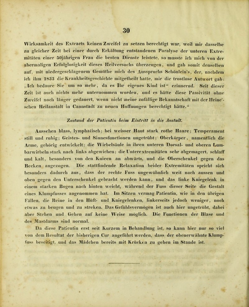 Wirksamkeit des Extracts keinen Zweifel zu setzen berechtigt war, weil mir dasselbe zu gleicher Zeit bei einer durch Erkältung entstandenen Paralyse der unteren Extre- mitäten einer 50jährigen Frau die besten Dienste leistete, so musste ich mich von der abermaligen Erfolglosigkeit dieses Heilversuchs überzeugen, und gab somit denselben auf, mit niedergeschlagenem Gemüthe mich des Ausspruchs Schönlein's, der, nachdem ich ihm 1833 die Krankheitsgeschichte mitgetheilt hatte, mir die trostlose Antwort gab: „Ich bedaure Sie um so mehr, da es Ihr eigenes Rind ist erinnernd. Seit dieser Zeit ist auch nichts mehr unternommen worden, und es hätte diese Passivität ohne Zweifel noch länger gedauert, wenn nicht meine zufällige Bekanntschaft mit der Heine- schen Heilanstalt in Cannstadt zu neuen Hoffnungen berechtigt hätte. Zustand der Patieritin beim Eintritt in die Anstalt. Aussehen blass, lymphatisch; bei weisser Haut stark rothe Haare; Temperament still und ruhig; Geistes- und Sinnesfunctionen ungetrübt; Oberkörper, namentlich die Arme, gehörig entwickelt: die Wirbelsäule in ihren unteren Dorsal- und oberen Lum- barwirbeln stark nach links abgewichen; die Unterextremitäten sehr abgemagert, schlaff' und kalt, besonders von den Knieen an abwärts, und die Oberschenkel gegen das Becken angezogen. Die stattfindende Relaxation beider Extremitäten spricht sich besonders dadurch aus, dass der rechte Fuss ungewöhnlich weit nach aussen und oben gegen den Unterschenkel gebracht werden kann, und das linke Kniegelenk in einem starken Bogen nach hinten weicht, während der Fuss dieser Seite die Gestalt eines Klumpfusses angenommen hat. Im Sitzen vermag Patientin, wie in den übrigen Fällen, die Beine in den Hüft- und Kniegelenken, linkerseits jedoch Aveniger, noch etwas zu beugen und zu streken. Das Gefühlsvermögen ist auch hier ungetrübt, dabei aber Stehen und Gehen auf keine Weise möglich. Die Functionen der Blase und des Mastdarms sind normal. Da diese Patientin erst seit Kurzem in Behandlung ist, so kann hier nur so viel von dem Resultat der bisherigen Cur angeführt werden, dass der obenerwähnte Rlump- fuss beseitigt, und das Mädchen bereits mit Krücken zu gehen im Stande ist.