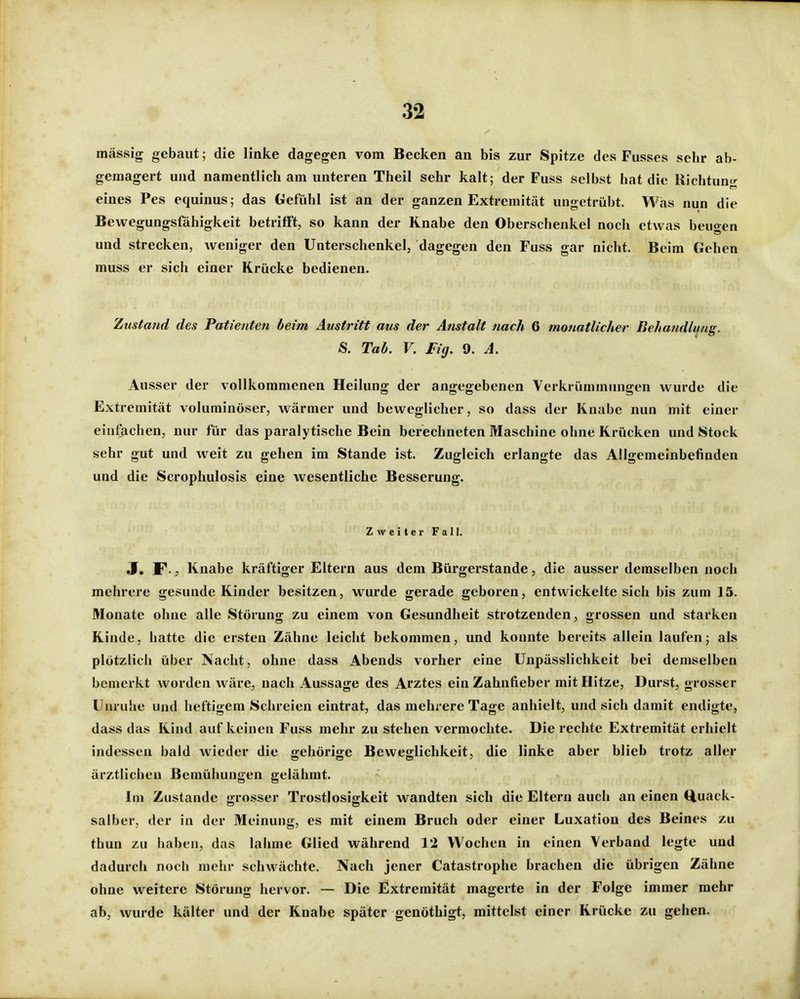 massig gebaut; die linke dagegen vom Becken an bis zur Spitze des Fusscs sehr ab- gemagert und namentlich am unteren Theil sehr kalt; der Fuss selbst hat die Richtung eines Pes equinus; das Gefühl ist an der ganzen Extremität ungetrübt. Was nun die Bewegungsfähigkeit betrifft, so kann der Knabe den Oberschenkel noch etwas beugen und strecken, weniger den Unterschenkel, dagegen den Fuss gar nicht. Beim Gehen muss er sich einer Krücke bedienen. Zustattd des Patienten beim Austritt aus der Anstalt nach 6 monatlicher Behandlfng. S. Tab. V. Fig. 9. A. Ausser der vollkommenen Heilung der angegebenen Verkrümmungen wurde die Extremität voluminöser, wärmer und beweglicher, so dass der Knabe nun mit einer einfachen, nur für das paralytische Bein berechneten Maschine ohne Krücken und Stock sehr gut und weit zu gehen im Stande ist. Zugleich erlangte das Allgemeinbefinden und die Scrophulosis eine wesentliche Besserung. Zweiter Fall. 3, F-, Knabe kräftiger Eltern aus dem Bürgerstande, die ausser demselben noch mehrere gesunde Kinder besitzen, wurde gerade geboren, entwickelte sich bis zum 15. Monate ohne alle Störung zu einem von Gesundheit strotzenden, grossen und starken Kinde, hatte die ersten Zähne leicht bekommen, und konnte bereits allein laufen; als plötzlich über Nacht, ohne dass Abends vorher eine Unpässlichkeit bei demselben bemerkt worden wäre, nach Aussage des Arztes ein Zahnfieber mit Hitze, Durst, grosser Unruhe und heftigem Schreien eintrat, das mehrere Tage anhielt, und sich damit endigte, dass das Kind auf keinen Fuss mehr zu stehen vermochte. Die rechte Extremität erhielt indessen bald wieder die gehörige Beweglichkeit, die linke aber blieb trotz aller ärztlichen Bemühungen gelähmt. Im Zustande grosser Trostlosigkeit wandten sich die Eltern auch an einen (Quack- salber, der in der Meinung, es mit einem Bruch oder einer Luxation des Beines zu thun zu haben, das lahme Glied während 12 Wochen in einen Verband legte und dadurch noch mehr schwächte. Nach jener Catastrophe brachen die übrigen Zähne ohne weitere Störung hervor. — Die Extremität magerte in der Folge immer mehr ab, wurde kälter und der Knabe später genöthigt, mittelst einer Krücke zu gehen.