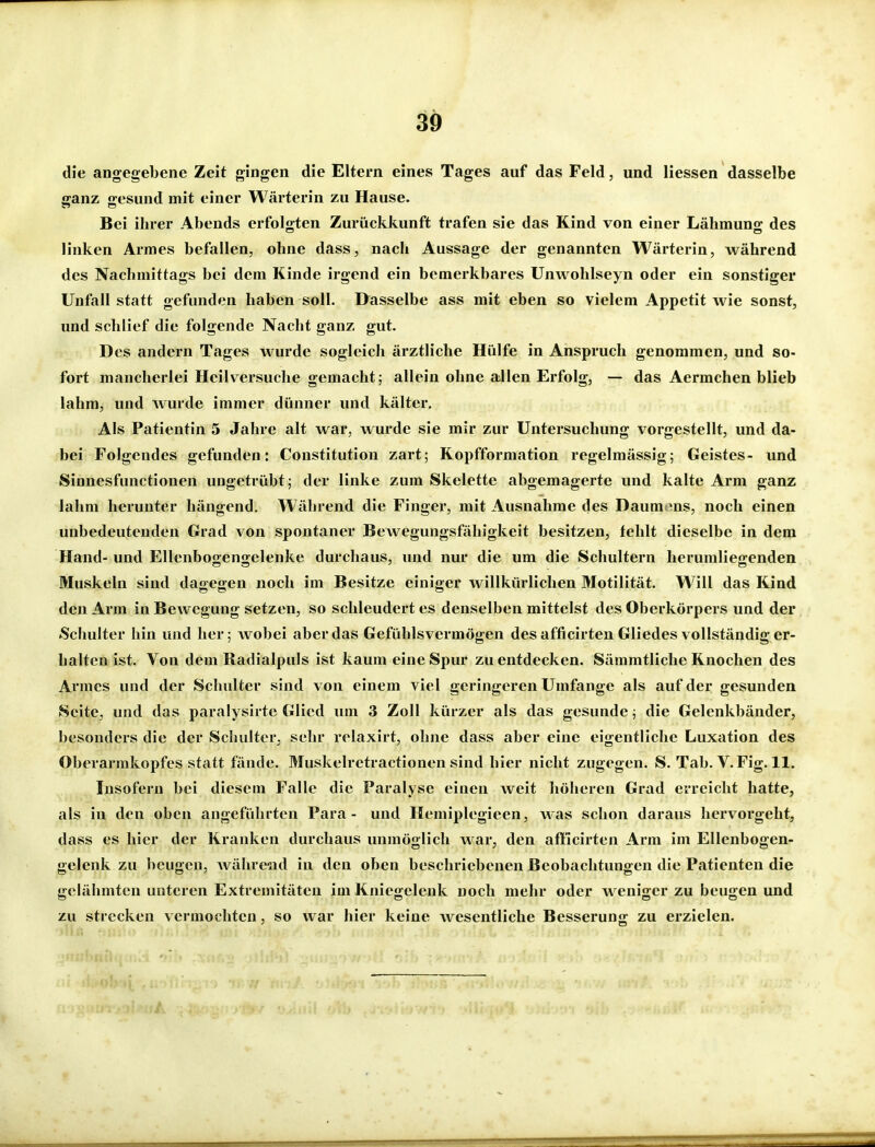 die angegebene Zeit gingen die Eltern eines Tages auf das Feld, und Hessen dasselbe ganz gesund mit einer Wärterin zu Hause. Bei ihrer Abends erfolgten Zurückkunft trafen sie das Kind von einer Lähmung des linken Armes befallen, ohne dass, nach Aussage der genannten Wärterin, während des Nachmittags bei dem Kinde irgend ein bemerkbares Unwohlseyn oder ein sonstiger Unfall statt gefunden haben soll. Dasselbe ass mit eben so vielem Appetit wie sonst, und schlief die folgende Nacht ganz gut. Des andern Tages wurde sogleich ärztliche Hülfe in Anspruch genommen, und so- fort mancherlei Heilversuche gemacht; allein ohne allen Erfolg, — das Aermchen blieb lahm, und Avurde immer dünner und kälter. Als Patientin 5 Jahre alt war, wurde sie mir zur Untersuchung vorgestellt, und da- bei Folgendes gefunden: Constitution zart; Ropfformation regelmässig; Geistes- und Sinnesfunctionen ungetrübt; der linke zum Skelette abgemagerte und kalte Arm ganz lahm herunter hängend. Während die Finger, mit Ausnahme des Daum ens, noch einen unbedeutenden Grad von spontaner Bewegungsfähigkeit besitzen, fehlt dieselbe in dem Hand- und Ellenbogengelenke durchaus, und nur die um die Schultern herumliegenden Muskeln sind dagegen noch im Besitze einiger willkürlichen Motilität. W'^ill das Rind den Arm in Bewegung setzen, so schleudert es denselben mittelst des Oberkörpers und der Schulter hin und her; wobei aber das Gefühlsvermögen des afficirten Gliedes vollständig er- halten ist. Von dem Radialpuls ist kaum eine Spur zu entdecken. Sämmtliche Rnochen des Armes und der Schulter sind von einem viel geringeren Umfange als auf der gesunden Seite, und das paralysirte Glied um 3 Zoll kürzer als das gesunde; die Gelenkbänder, besonders die der Schulter, sehr relaxirt, ohne dass aber eine eigentliche Luxation des Oberarmkopfes statt fände. Muskelrctractionen sind hier nicht zugegen. S. Tab. V. Fig. 11. Insofern bei diesem Falle die Paralyse einen weit höheren Grad erreicht hatte, als in den oben angeführten Para - und Hemiplegieen, was schon daraus hervorgeht, dass es hier der Rranken durchaus unmöglich war, den afficirten Arm im Ellenbogen- gelenk zu beugen, Avähre-nd in den oben beschriebenen Beobachtungen die Patienten die gelähmten unteren Extremitäten im Kniegelenk noch mehr oder weniger zu beugen und zu strecken vermochten, so war hier keine wesentliche Besserung zu erzielen.
