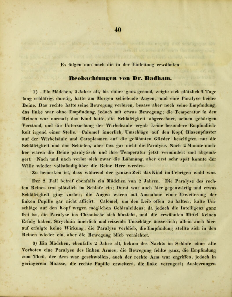 Es folgen nun noch die in der Einleitung erwähnten Beobaclituiig'eii roii Br. Badliaiii. 1) „Ein Mädchen, 2 Jahre alt, bis daher ganz gesund, zeigte sich plötzlich 2 Tage lang schläfrig, durstig, hatte am Morgen schielende Augen, und eine Paralyse beider Beine. Das rechte hatte seine BeAvegung verloren, besass aber noch seine Empfindung; das linke war ohne Empfindung, jedoch mit etwas Bewegung; die Temperatur in den Beinen war normal; das Kind hatte, die Schläfrigkeit abgerechnet, seinen gehörigen Verstand, und die Untersuchung der Wirbelsäule ergab keine besondere Empfindlich- keit irgend einer Stelle. Calomel innerlich, Umschläge auf den Kopf, Blasenpflaster auf der Wirbelsäule und Cataplasmen auf die gelähmten Glieder beseitigten nur die Schiäfrigkeit und das Schielen, aber fast gar nicht die Paralyse. Noch 2 Monate nach- her waren die Beine paralytisch und ibre Temperatur jetzt vermindert und abgema- gert. Nach und nach verlor sich zwar die Lähmung, aber erst sehr spät konnte der Wille wieder vollständig über die Beine Herr werden. Zu bemerken ist, dass während der ganzen Zeit das Kind im Uebrigen wohl war. Der 2. Fall betraf ebenfalls ein Mädchen von 2 Jahren. Die Paralyse des rech- ten Beines trat plötzlich im Schlafe ein; Durst war auch hier gegenwärtig und etwas Schläfrigkeit ging vorher; die Augen waren mit Ausnahme einer Erweiterung der linken Pupille gar nicht afflcirt. Calomel, um den Leib offen zu halten, kalte Um- schläge auf den Kopf wegen möglichen Gehirnleidens; da jedoch die Intelligenz ganz frei ist, die Paralyse ins Chronische sich hinzieht, und die erwähnten Mittel keinen Erfolg haben, Strychnin innerlich und reizende Umschläge äusserlich : allein auch hier- auf erfolgte keine Wirkung; die Paralyse verblieb, die Empfindung stellte sich in den Beinen wieder ein, aber die Bewegung blieb vernichtet. 3) Ein Mädchen, ebenfalls 2 Jahre alt, bekam des Nachts im Schlafe ohne alle Vorboten eine Paralyse des linken Armes; die Bewegung fehlte ganz, die Empfindung zum Theil, der Arm war geschwollen, auch der rechte Arm war ergriffen, jedoch in geringerem Maasse, die rechte Pupille erweitert, die linke verengert; Ausleerungen