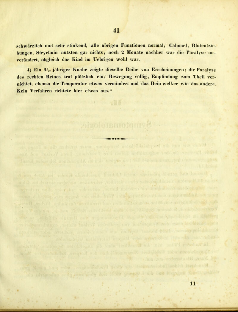 schwärzlich und sehr stinkend, alle übrigen Functionen normal^ Calomel, Blutenfzie- hungen, Strychnin nützten gar nichts; noch 2 Monate nachher war die Paralyse un- verändert, obgleich das Rind im Uebrigen wohl war. 4) Ein 2 V2 jähriger Knabe zeigte dieselbe Reihe von Erscheinungen; die Paralyse des rechten Beines trat plötzlich ein; Bewegung völlig, Empfindung zum Theil ver- nichtet, ebenso die Temperatur etwas vermindert und das Bein welker wie das andere. Kein Verfahren richtete hier etwas aus. 11