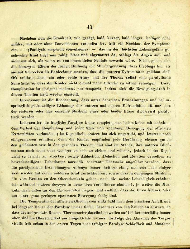 Nachdem nun die Krankheit, wie gesagt, bald kürzer, bald länger, heftiger oder milder, mit oder ohne Convulsionen verlaufen ist, tritt ein Nachlass der Symptome ein, — (Paralysis suspendit convulsiones) — das in der höchsten Lebensgefahr ge- schwebte Kind liegt nun ruhig, blass und abgemattet da, schlägt die Augen auf, und sieht um sich, als wenn es von einem tiefen Schlafe erwacht wäre. Schon geben sich die besorgten Eltern der frohen Hoffnung der Wiedergenesung ihres Lieblings hin, als sie mit Schrecken die Entdeckung machen, dass die unteren Extremitäten gelähmt sind. Oft erfahren auch ein oder beide Arme und der Thorax selbst eine paralytische Schwäche, so dass die Kinder nicht einmal mehr aufrecht zu sitzen vermögen. Diese Complication ist übrigens meistens nur temporär, indem sich die Bewegungskraft in diesen Theilen bald wieder einstellt. Interessant ist die Beobachtung, dass unter denselben Erscheinungen und bei ur- sprünglich gleichzeitiger Lähmung der unteren und oberen Extremitäten oft nur eine der ersteren oder nur einzelne Muskeln eines oder beider Füsse dauernd paraly- tisch werden. Indessen ist die fragliche Paralyse keine complete, das heisst keine mit anhalten- dem Verlust der Empfindung und jeder Spur von spontaner Bewegung der afFicirten Extremitäten verbundene; im Gegenthcil, erstere hat sich ungetrübt, ujid letztere noch einigermassen erhalten; denn die Kinder empfinden jede Berührung ebenso gut iir den gelähmten wie in den gesunden Theilen, und sind im Stande, ihre unteren Glied- massen noch mehr oder weniger an sich zu ziehen und wieder, jedoch in der Regel nicht so leicht, zu strecken; sowie Adduction, Abduction und Rotation derselben zu bewerkstelligen, üeberhaupt muss die constante Thatsache angeführt werden, dass die paralytischen Erscheinungen Anfangs immer heftiger sind, und erst nach einiger Zeit wieder auf einen milderen Grad zurückkehren; sowie dass in denjenigen Muskeln, die vom Becken zu den Oberschenkeln gehen. noch die meiste Lebendigkeit erhalten ist; während letztere dagegen in demselben Verhältnisse abnimmt, je weiter die Mus- ' kein nach unten an den Extremitäten liegen, und endh'ch, dass die Füsse kleiner oder nur einer ganz geringen spontanen Bewegung fähig sind. - Die Temperatur der afficirten Gliedmassen sinkt bald nach dem primären Anfall, und bei längerer Dauer der Paralyse immer tiefer, besonders von den Knieen an abwärts, so dass der aufgesetzte Reaum, Thermometer daselbst bisweilen auf 14 herunterfällt; immer aber sind die Oberschenkel um einige Grade wärmer. In Folge der Abnahme des Turgor Vitalis tritt schon in den ersten Tagen nach erfolgter Paralyse SchlafFIieit und Abnahme