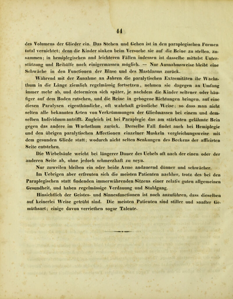 des Volumens der Glieder ein. Das Stehen und Gehen ist in den paraplegischen Formen total vernichtet; denn die Kinder sinken beim Versuche sie auf die Beine zu stellen, zu- sammen; in hemiplegischen nnd leichteren Fällen indessen ist dasselbe mittelst Unter- stützung und Beihülfe noch einigermassen möglich. — Nur Ausnahmsweise bleibt eine Schwäche in den Functionen der Blase und des Mastdarms zurück. Während mit der Zunahme an Jahren die paralytischen Extremitäten ihr VVachs- thura in die Länge ziemlich regelmässig fortsetzen, nehmen sie dagegen an Umfang immer mehr ab, und deformiren sich später, je nachdem die Rinder seltener oder häu- figer auf dem Boden rutschen, und die B^inc in gebogene Richtungen bringen, auf eine diesen Paralysen eigenthümliche, oft wahrhaft grässlichc Weise; so dass man nicht selten alle bekannten Arten von Verkrümmungen der Gliedmassen bei einem und dem- selben Individuum antrifft. Zugleich ist bei Paraplegie das am stärksten gelähmte Bein gegen das andere im Wachsthum zurück. Derselbe Fall findet auch bei Hemiplegie und den übrigen paralytischen Affectionen einzelner Muskeln vergleichungsweise mit dem gesunden Gliede statt; wodurch nicht selten Senkungen des Beckens der afflcirten Seite entstehen. Die Wirbelsäule weicht bei längerer Dauer des üebels oft nach der einen oder der anderen Seite ab, ohne jedoch schmerzhaft zu seyn. Nur zuweilen bleiben ein oder beide Arme andauernd dünner und schwächer. Im Uebrigen aber erfreuten sich die meisten Patienten nachher, trotz des bei den Paraplegischen statt findenden immerwährenden Sitzens einer relativ guten allgemeinen Gesundheit, und haben regelmässige Verdauung und Stuhlgang. Hinsichtlich der Geistes- und Sinnesfunctionen ist noch anzuführen, dass dieselben auf keinerlei Weise getrübt sind. Die meisten Patienten sind stiller und sanfter Ge- müthsart; einige davon verriethen sogar Talente.