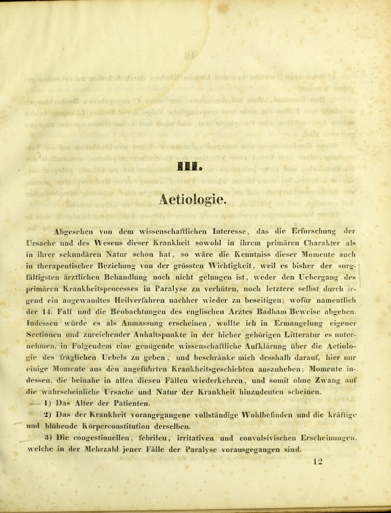 III Aetiologie. Abgesehen von dem wissenschaftlichen Interesse, das die Erforschung der Ursache und des Wesens dieser Krankheit sowohl in ihrem primären Charakter als in ihrer sekundären Natur schon hat, so wäre die Kenntniss dieser Momente auch in therapeutischer Beziehung von der grössten Wichtigkeit, weil es bisher der sorg- fältigsten ärztlichen Behandlung noch nicht gelungen ist, weder den Uebergang des primären Krankheitsprocesses in Paralyse zu verhüten, noch letztere selbst durch ir- gend ein angewandtes Heilverfahren nachher wieder zu beseitigen; wofiu* namentlich der 14. Fall und die Beobachtungen des englischen Arztes Badham Beweise abgeben. Indessen würde es als Anmassung erscheinen, wollte ich in Ermangelung eigener Sectionen und zureichender Anhaltspunkte in der hieher gehörigen Litteratur es unter- nehmen, in Folgend'^m eine genügende wissenschaftliche Aufklärung über die Aetiolo- gie des fraglichen Uebels zu geben , und beschränke mich desshalb darauf, hier nur einige Momente aus den angeführten Krankheitsgeschichten auszuheben; Momente in- dessen, die beinahe in allen diesen Fällen wiederkehren, und somit ohne Zwang auf die wahrscheinliche Ursache und Natur der Krankheit hinzudeuten scheinen. 1) Das Alter der Patienten. 2) Das der Krankheit vorangegangene vollständige Wohlbefinden und die kräftige und blühende Körperconstitution derselben. 3) Die congestionellen, febrilen, irritativen und convulsivischen Erscheinungen, welche in der Mehrzahl jener Fälle der Paralyse vorausgegangen sind. 12