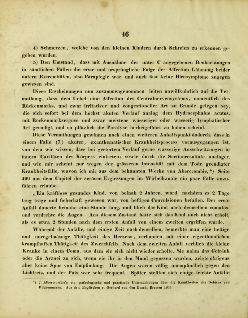 4) Schmerzen, welche von den kleinen Kindern durch Schreien zu erkennen ge- geben wurden. 5) Den Umstand, dass mit Ausnahme der unter C angegebenen Beobachtungen in sämtlichen Fällen die erste und ursprüngliche Folge der AfTection Lähmung beider untern Extremitäten, also Paraplegie war, und auch fast keine Hirnsymptonie zugegen gewesen sind. Diese Erscheinungen nun zusammengenommen leiten unwillkührlich auf die Ver- muthung, dass dem Uebel eine Affection des Centrainervensystems, namentlich des Rückenmarks, und zwar irritativer und congestionellcr Art zu Grunde gelegen sey, die sich sofort bei dem höchst akuten Verlauf analog dem Hydrocephalus acutus, mit Rückenmarkserguss und zwar meistens wässeriger oder wässerig lymphatischer Art geendigt, und so plötzlich die Paralyse herbeigeführt zu haben scheint. Diese Vermuthungen gewinnen noch einen weiteren Anhaltspunkt dadurch, dass in einem Falle (7.) akuter, exanthematischer Krankheitsprocess vorausgegangen ist, von dem wir wissen, dass bei gestörtem Verlauf gerne wässerige Ausschwitzungen i^ innern Cavitäten des Körpers eintreten; sowie durch die Sectionresultate analoger, und wie mir scheint nur wegen der grösseren Intensität mit dem Tode geendigter Krankheitsfälle, wovon ich mir aus dem bekannten Werke von Abercrombie, *J Seite 499 aus dem Capitel der serösen Ergiessungen im Wirbelkanale ein paar Fälle anzu- führen erlaube. „Ein kräftiges gesundes Kind, von beinah 2 Jahren, ward, nachdem es 2 Tage lang träge und fieberhaft gewesen war, von heftigen Convulsionen befallen. Der erste Anfall dauerte beinahe eine Stunde lang, und blieb das Kind nach demselben comatos, und verdrehte die Augen. Aus diesem Zustand hatte sich das Kind noch nicht erholt, als es etwa 2 Stunden nach dem ersten Anfall von einem zweiten ergriffen wurde. Während der Anfälle, und einige Zeit nach denselben, bemerkte man eine heftige und unregelmässige Thätigkeit des Herzens, verbunden mit einer eigenthümlichen krampfhaften Thätigkeit des Zwerchfells. Nach dem zweiten Anfall verblieb die kleine Kranke in einem Coma, aus dem sie sich nicht wieder erholte. Sie nahm das Getränk oder die Arznei zu sich, wenn sie ihr in den Mund gegossen wurden, zeigte ül^rigens aber keine Spur von Empfindung. Die Augen waren völlig unempfindlich gegen den Lichtreiz, und der Puls war sehr frequent. Später stellten sich einige leichte Anfälle *) J. Albercrombie's etc. pathologische und practische Untersuchungen über die Krankheiten des Gehirns und Rückenmarks. Aus dem Englisclien v. Gerhard von den Busch. Bremen 1829.