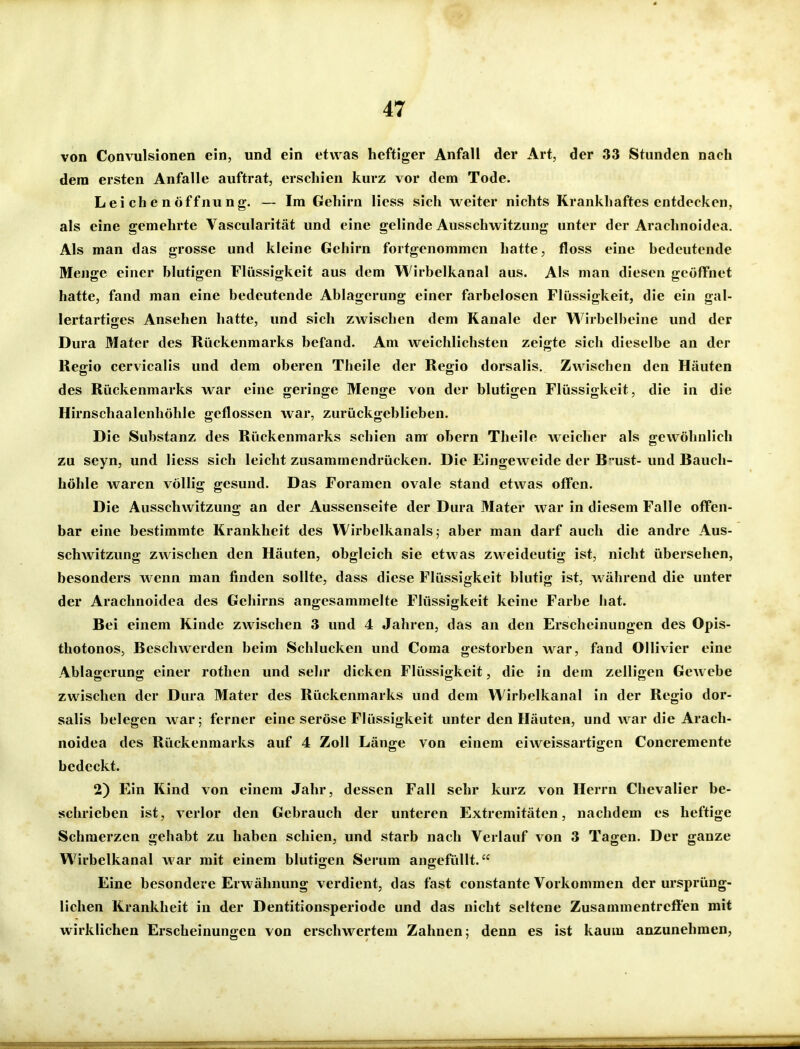 von Convulsionen ein, und ein etwas heftiger Anfall der Art, der 33 Stunden nach dem ersten Anfalle auftrat, erschien kurz vor dem Tode. Leichenöffnung. — Im Gehirn Hess sich weiter nichts Krankhaftes entdecken, als eine gemehrte Vascularität und eine gelinde Ausschwitzung unter der Arachnoidea. Als man das grosse und kleine Gehirn fortgenommen hatte, floss eine bedeutende Menge einer blutigen Flüssigkeit aus dem Wirbelkanal aus. Als man diesen geöffnet hatte, fand man eine bedeutende Ablagerung einer farbelosen Flüssigkeit, die ein gal- lertartiges Ansehen hatte, und sich zwischen dem Kanäle der Wirbclbeine und der Dura Mater des Rückenmarks befand. Am weichlichsten zeigte sich dieselbe an der Regio cervicalis und dem oberen Theile der Regio dorsalis. Zwischen den Häuten des Rückenmarks war eine geringe Menge von der blutigen Flüssigkeit, die in die Hirnschaalenhöhle geflossen war, zurückgeblieben. Die Substanz des Rückenmarks schien am obern Theile weicher als gewöhnlich zu seyn, und Hess sich leicht zusammendrücken. Die Eingeweide der B 'ust- und Bauch- höhle waren völlig gesund. Das Foramen ovale stand etwas offen. Die Ausschwitzung an der Aussenseite der Dura Mater war in diesem Falle offen- bar eine bestimmte Krankheit des Wirbelkanals; aber man darf auch die andre Aus- schwitzung zwischen den Häuten, obgleich sie etwas zweideutig ist, nicht übersehen, besonders wenn man finden sollte, dass diese Flüssigkeit blutig ist, während die unter der Arachnoidea des Gehirns angesammelte Flüssigkeit keine Farbe hat. Bei einem Kinde zwischen 3 und 4 Jahren, das an den Erscheinungen des Opis- thotonos, Beschwerden beim Schlucken und Coma gestorben war, fand Ollivicr eine Ablagerung einer rothen und sehr dicken Flüssigkeit, die in dem zelligen GcAvebe zwischen der Dura Mater des Rückenmarks und dem Wirbelkanal in der Regio dor- salis belegen war; ferner eine seröse Flüssigkeit unter den Häuten, und war die Arach- noidea des Rückenmarks auf 4 Zoll Länge von einem eiweissartigen Concremente bedeckt. 2) Ein Kind von einem Jahr, dessen Fall sehr kurz von Herrn Cbevalier be- schrieben ist, verlor den Gebrauch der unteren Extremitäten, nachdem es heftige Schmerzen gehabt zu haben schien, und starb nach Verlauf von 3 Tagen. Der ganze W^irbelkanal war mit einem blutigen Serum angefüllt. Eine besondere Erwähnung verdient, das fast constante Vorkommen der ursprüng- lichen Krankheit in der Dentitionsperiode und das nicht seltene Zusammentrefien mit wirklichen Erscheinungen von erschwertem Zahnen; denn es ist kaum anzunehmen,