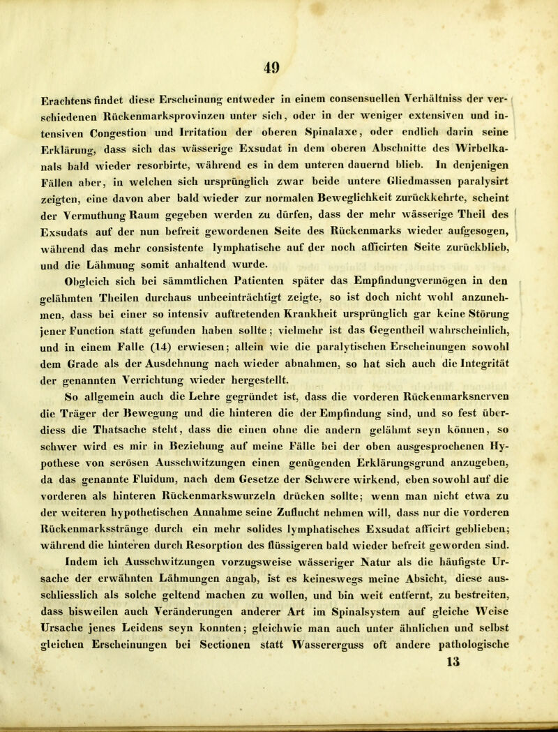 Erachtens findet diese Erscheinung entweder in einem consensuellen Verhältniss der ver- schiedenen Riickenmarksprovinzen unter sich, oder in der weniger extensiven und in- tensiven Congestion und Irritation der oheren Spinalaxe, oder endlich darin seine Erklärung, dass sich das wässerige Exsudat in dem oberen Abschnitte des Wirbelka- nals bald wieder resorbirte, während es in dem unteren dauenid blieb. In denjenigen Fällen aber, in welchen sich ursprünglich zwar beide untere Gliedmassen paralysirt zeigten, eine davon aber bald wieder zur normalen Beweglichkeit zurückkehrte, scheint der Vcrmuthung Raum gegeben werden zu dürfen, dass der mehr wässerige Theil des Exsudats auf der nun befreit gewordenen Seite des Rückenmarks wieder aufgesogen, während das mehr consistente lymphatische auf der noch afficirten Seite zurückblieb, und die Lähmung somit anhaltend wurde. Obgleich sich bei sämmtlichen Patienten später das Empfindungvermögen in den gelähmten Theilen durchaus unbeeinträchtigt zeigte, so ist doch nicht wohl anzuneh- men, dass bei einer so intensiv auftretenden Krankheit ursprünglich gar keine Störung jener Function statt gefunden haben sollte; vielmehr ist das Gegentheil wahrscheinlich, und in einem Falle (14) erwiesen; allein wie die paralytischen Erscheinungen sowohl dem Grade als der Ausdehnung nach wieder abnahmen, so hat sich auch die Integrität der genannten Verrichtung wieder hergestellt. So allgemein auch die Lehre gegründet ist, dass die vorderen Rückenmarksnerven die Träger der Bewegung und die hinteren die der Empfindung sind, und so fest über- diess die Thatsache steht, dass die einen ohne die andern gelähmt seyn können, so schwer wird es mir in Beziehung auf meine Fälle bei der oben ausgesprochenen Hy- pothese von serösen Ausschwitzungen einen genügenden Erklärungsgrund anzugeben, da das genannte Fluidum, nach dem Gesetze der Schwere wirkend, eben sowohl auf die vorderen als hinteren Rückenmarkswurzeln drücken sollte; wenn man nicht etwa zu der weiteren hypothetischen Annahme seine Zuflucht nehmen will, dass nur die vorderen Rückenmarksstränge durch ein mehr solides lymphatisches Exsudat afficirt geblieben; während die hinteren durch Resorption des flüssigeren bald wieder befreit geworden sind. Indem ich Ausschwitzungen vorzugsweise wässeriger Natur als die häufigste Ur- sache der erwähnten Lähmungen angab, ist es keineswegs meine Absicht, diese aus- schliesslich als solche geltend machen zu wollen, und bin weif entfernt, zu bestreiten, dass bisweilen auch Veränderungen anderer Art im Spinalsysfem auf gleiche Weise Ursache jenes Leidens seyn konnten; gleichwie man auch unter ähnlichen und selbst gleichen Erscheinungen bei Sectionen statt Wassererguss oft andere pathologische