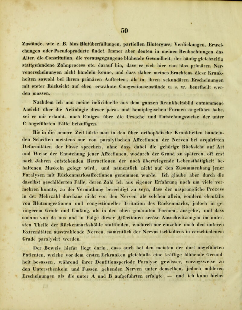 Zustände, wie z. B. blos Blutüberfüllungen, partiellen Bluterguss, Verdickungen, Erwei- chungen oder Pseudoproducte findet. Immer aber deuten in meinen Beobachtungen das Alter, die Constitution, die vorausgegangene blühende Gesundheit, der häufig gleichzeitio- stattgefundene Zahnprocess etc. darauf hin, dass es sich hier von blos primären Ner- venerscheinungen nicht handeln könne, und dass daher meines Erachtens diese Krank- heiten sowohl bei ihrem primären Auftreten, als in ihren sekundären Erscheinungen mit steter Rücksicht auf eben erwähnte Congestionszustände u. s. w. beurtheilt wer- den müssen. Nachdem ich nun meine individuelle aus dem ganzen Krankheitsbild entnommene Ansicht über die Aetiologie dieser para- und hemiplegischen Formen angeführt habe, sei es mir erlaubt, noch Einiges über die Ursache und Entstehungsweise der unter C angeführten Fälle beizufügen. Bis in die neuere Zeit hörte man in den über orthopädische Krankheiten handeln- den Schriften meistens nur von paralytischen Affectionen der Nerven bei acquirirten Deformitäten der Füsse sprechen, ohne dass dabei die gehörige Rücksicht auf Art und Weise der Entstehung jener Affectionen, wodurch der Grund zu späteren, oft erst nach Jahren entstehenden Rctractionen der noch überwiegende Lebensthätigkeit be- haltenen Muskeln gelegt wird, und namentlich nicht auf den Zusammenhang jener Paralysen mit Rückenmarksaffectionen genommen wurde. Ich glaube aber durch die daselbst geschilderten Fälle, deren Zahl ich aus eigener Erfahrung noch um viele ver- mehren könnte, zu der Vermuthung berechtigt zu seyn, dass der ursprüngliche Prozess in der Mehrzahl durchaus nicht von den Nerven als solchen allein, sondern ebenfalls von Blutcongestionen und congestioneller Irritation des Rückenmarks, jedoch in ge- ringerem Grade und Umfang, als in den oben genannten Formen, ausgehe, und dass sodann von da aus und in Folge dieser Affectionen seröse Ausschwitzungen im unter- sten Theile der Rückenmarkshöhle stattfinden, wodurch nur einzelne nach den unteren Extremitäten ausstrahlende Nerven, namentlich der Nervus ischiadicus in verschiedenem Grade paralysirt werden. Der Beweis hiefür liegt darin , dass auch bei den meisten der dort angeführten Patienten, welche vor dem ersten Erkranken gleichfalls eine kräftige blühende Gesund- heit besassen, während ihrer Dentitionspcriode Paralyse gewisser, vorzugsweise zu den Unterschenkeln und Füssen gehenden Nerven unter denselben, jedoch milderen Erscheiimngen als die unter A und B aufgeführten erfolgte; — und ich kann hiebei