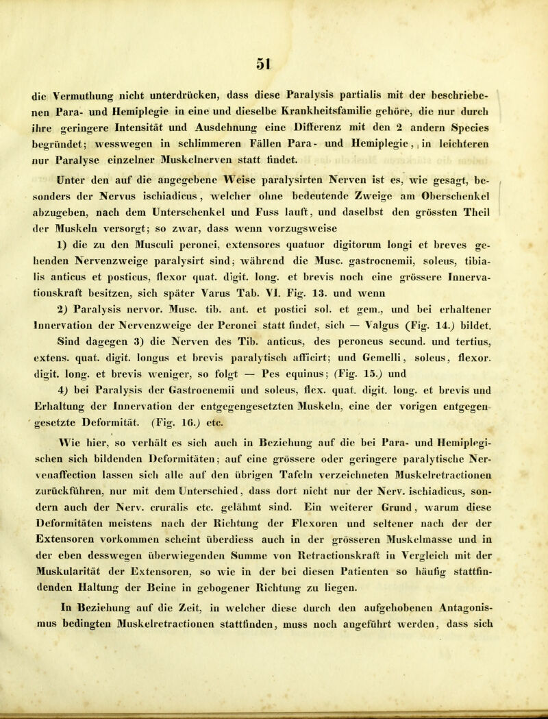 die Vermuthung nicht unterdrücken, dass diese Paralysis partialis mit der beschriebe- nen Para- und Hemiplegie in eine und dieselbe Rrankheitsfamilie gehöre, die nur durch ihre geringere Intensität und Ausdehnung eine Differenz mit den 2 andern Speeles begründet; wesswegen in schlimmeren Fällen Para- und Hemiplegiein leichteren nur Paralyse einzelner Muskelnerven statt ündet. Unter den auf die angegebene Weise paralysirten Nerven ist es, wie gesagt, be- sonders der Nervus ischiadicus, welcher ohne bedeutende Zweige am Oberschenkel abzugeben, nach dem Unterschenkel und Fuss lauft, und daselbst den grössten Theil der Muskeln versorgt; so zwar, dass wenn vorzugsweise 1) die zu den Musculi peronei, extensores quatuor digitorum longi et breves ge- henden Nervenzweige paralysirt sind; während die Muse, gastrocnemii, soleus, tibia- lis anticus et posticus, flexor quat. digit. long, et brevis noch eine grössere Innerva- tionskraft besitzen, sich später Varus Tab. VI. Fig. 13. und wenn 2) Paralysis nervor. Muse. tib. ant. et postici sol. et gem., und bei erhaltener Innervation der Nervenzweige der Peronei statt findet, sich — Valgus (Fig. 14.) bildet. Sind dagegen 3) die Nerven des Tib. anticus, des peroneus secund. und tertius, extens. quat. digit. longus et brevis paralytisch aff'icirt; und Gemelli, soleus, flexor. digit. long, et brevis weniger, so folgt — Pes equinus; (Fig. 15.) und 4) bei Paralysis der Gastrocnemii und soleus, flex. quat. digit. long, et brevis und Erhaltung der Innervation der entgegengesetzten Muskeln, eine der vorigen entgegen gesetzte Deformität. (Fig. 16.) etc. Wie hier, so verhält es sich auch in Beziehung auf die bei Para- und Hemiplegi- schen sich bildenden Deformitäten; auf eine grössere oder geringere paralytische Ner- venaffection lassen sich alle auf den übrigen Tafeln verzeichneten Muskelretractionen zurückführen, nur mit dem Unterschied, dass dort nicht nur der Nerv, ischiadicus, son- dern auch der Nerv, cruralis etc. gelähmt sind. Ein weiterer Grund, warum diese Deformitäten meistens nach der Richtung der Flexoren und seltener nach der der Extensoren vorkommen scheint überdiess auch in der grösseren Muskclmasse und in der eben desswegen überwiegenden Summe von lletractionskraft in Vergleich mit der Muskularität der Extensoren, so Avie in der bei diesen Patienten so häufig stattfin- denden Haltung der Beine in gebogener Richtung zu liegen. In Beziehung auf die Zeit, in welcher diese durch den aufgehobenen Antagonis- mus bedingten Muskelretractionen stattfinden, muss noch augeführt werden, dass sich