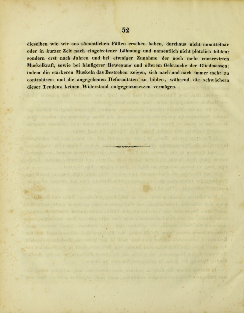 dieselben wie wir aus sämmtlichen Fällen ersehen haben, durchaus nicht unmittelbar oder in kurzer Zeit nach eingetretener Lähmung und namentlich nicht plötzlich bilden; sondern erst nach Jahren und bei etwaiger Zunahme der noch mehr conservirten Muskelkraft, sowie bei häufigerer Bewegung und öfterem Gebrauche der Gliedmassen; indem die stärkeren Muskeln das Bestreben zeigen, sich nach und nach immer mehr zu contrahiren; und die angegebenen Deformitäten zu bilden, während die schwächern dieser Tendenz keinen Widerstand entgegenzusetzen vermögen.