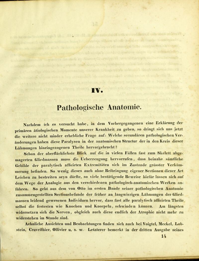 IV. Pathologische Anatomie. Nachdem ich es versucht habe, in dem Voihergegangeneii eine Erklärung der primären ätiologischen Momente unserer Krankheit zu geben, so dringt sich uns jetzt die weitere nicht minder erhebliche Frage auf: Welche secundären pathologischen Ver- änderungen haben diese Paralysen in der anatomischen Structur der in den Kreis dieser Lähmungen hineingezogenen Theile hervorgebracht? Schon der oberflächlichste Blick auf die in vielen Fällen fast zum Skelett abge- uiao-erten Gliedmassen muss die Ueberzeugung hervorrufen, dass beinahe sämtliche Gebilde der paralytisch afficirten Extremitäten sich im Zustande grösstcr Verküm- merung befinden. So wenig dieses auch ohne Beibringung eigener Sectionen dieser Art Leichen zu bestreiten seyn dürfte, so viele bestätigende Beweise hiefür lassen sich auf dem Wege der Analogie aus den verschiedenen pathologisch-anatomischen Werken an- führen. So geht aus dem von Otto im ersten Bande seiner pathologischen Anatomie zusammengestellten Sectionsbefunde der früher an langwierigen Lähmungen der Glied- massen leidend gewesenen Individuen hervor, dass fast alle paralytisch afficirten Theile selbst die festesten wie Knochen und Knorpeln, schwinden können. Am längsten widersetzen sich die Nerven, obgleich auch diese endlich der Atrophie nicht mehr zu widerstehen im Stande sind. Aehnliche Ansichten und Beobachtungen finden sich auch bei Voigtei, Meckel, Lob- stein, Cruveilhier, Ollivier u, s. w. Letzterer bemerkt in der dritten Ausgabe seines 14