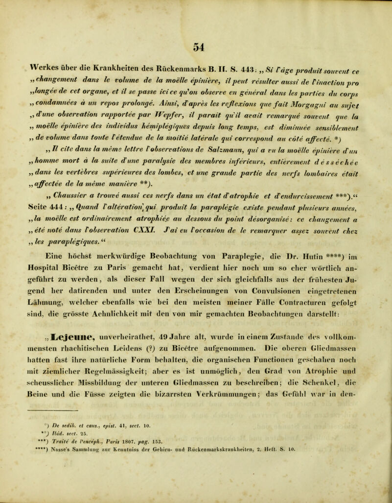 Werkes über die Krankheiten des Rückenmarks B. If. S. 443; „ Si fäge produit som ent ce „changement dans le volume de la moelle epmiere, ü pent resulter aussi de Tinactio7i pro „longee de cet orgatie, et il se passe icice qu^oti ohserve en general dans les parties du corps ,yCoudamtiees ä uu repos prolonge. Ainsi, d^apres les reflexlotis que fait Morgagni au sujet ^yd'une Observation rapportee par Wepfer, il parait qu il ai ait remarque souvent que la „ moelle epiniere des individus hemiplegiqties depuis lotig temps, est diminuee sensiblemefit „ de volume dans toute teteiidue de la moitie laterale qui correspond au cöte affecte. *) ,yll cite dans la meme lettre Vohservations de Salzmann, qui a ru la moelle epiniere dun „komme mort d la suite dune paralysie des membres inferieurs, entierement dessechee „ dans les vertebres superieures des lombes, et vne grande partie des nerfs lombaires etait „ affectee de la meme maniere „ Chaussier a trouve aussi ces nerfs dans im etat d'atrophie et dendurcissemcnt ***).« Seite 444; „ Qtiand Valteration] qui produit la paraplegie existe pendant plusieurs annees, „la moelle est ordinairement atrophieß au dessotis du point desorgatiise: ce changement a „ ete note dans Vobservation CXXI. Tai eu Voccasion de le remarqner assez sonvent chez les paraplegiques. Eine höchst merkwürdige Beobachtung von Paraplegie, die Dr. Hutin ****) im Hospital Bicetre zu Paris gemacht hat, verdient hier noch um so eher wörtlich an- geführt zu werden, als dieser Fall wegen der sich gleichfalls aus der frühesten Ju- gend her datirenden und unter den Erscheinungen von Convulsionen eingetretenen Lähmung, welcher ebenfalls wie bei den meisten meiner Fälle Contracturen gefolgt sind, die grösste Aehnlichkeit mit den von mir gemachten Beobachtungen darstellt: IiejeilllC, unverheirathet, 49 Jahre alt, wurde in einem Zustande des vollkom- mensten rhachitischen Leidens (?) zu Bicetre aufgenommen. Die oberen Gliedmassen hatten fast ihre natürliche Form behalten, die organischen Functionen geschahen noch mit ziemlicher Regelmässigkeit; aber es ist unmöglich, den Grad von Atrophie und scheusslicher Missbildung der unteren Gliedmassen zu beschreiben; die Schenkel, die Beine und die Füsse zeigten die bizarrsten Verkrümmungen; das Gefühl war in den- ) De sedih. et cam., epist. 41, sect. 10. *') Ihid. sect. 25. ***) Tratte de l'ence'ph., Paris 1807. pag. 153. •***) Nasse's Sammlung zur Keniitniss der Gehirn- und Rückenniarkskrankheiten, 2. Heft. S. 10.
