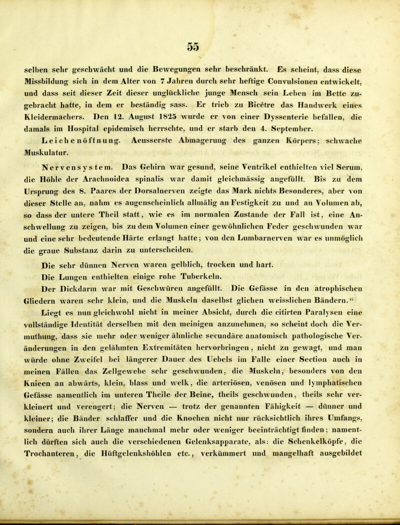 selben sehr geschwächt und die Bewegungen sehr beschränkt. Es scheint, dass diese Missbildung sich in dem Alter von 7 Jahren durch sehr heftige Convulsionen entwickelt, und dass seit dieser Zeit dieser unglückliche junge Mensch sein Leben im Bette zu- gebracht hatte, in dem er beständig sass. Er trieb zu Bicetre das Handwerk eines RIeidermachers. Den 12. August 1825 wurde er von einer Dyssenterie befallen, die damals im Hospital epidemisch herrschte, und er starb den 4. September. Leichenöffnung. Aeusserste Abmagerung des ganzen Körpers; schwache Muskulatur. Nervensystem. Das Gehirn war gesund, seine Ventrikel enthielten viel Serum, die Höhle der Arachnoidea spinalis war damit gleichmässig angefüllt. Bis zu dem Ursprung des 8. Paares der Dorsalnerven zeigte das Mark nichts Besonderes, aber von dieser Stelle an, nahm es augenscheinlich allmälig an Festigkeit zu und an Volumen ab, so dass der untere Thcil statt, wie es im normalen Zustande der Fall ist, eine An- schwellung zu zeigen, bis zu dem Volumen einer gewöhnlichen Feder geschvv^unden war und eine sehr bedeutende Härte erlangt hatte; von den Lumbarnerven war es unmöglich die graue Substanz darin zu unterscheiden. Die sehr dünnen Nerven waren gelblich, trocken und hart. Die Lungen enthielten einige rohe Tuberkeln. Der Dickdarm war mit Geschwüren angefüllt. Die Gefässe in den atrophischen Gliedern waren sehr klein, und die Muskeln daselbst glichen weisslichen Bändern. Liegt es nun gleichwohl nicht in meiner Absicht, durch die citirten Paralysen eine vollständige Identität derselben mit den meinigen anzunehmen, so scheint doch die Ver- muthung, dass sie mehr oder weniger ähnliche secundäre anatomisch pathologische Ver- änderungen in den gelähmten Extremitäten hervorbringen, nicht zu gewagt, und man würde ohne Zweifel bei längerer Dauer des Hebels im Falle einer Section auch in meinen Fällen das Zellgewebe sehr geschwunden, die Muskeln, besonders von den Knieen an abwärts, klein, blass und Avelk, die arteriösen, venösen und lymphatischen Gefässe namentlich im unteren Theile der Beine, theils geschwunden, theils sehr ver- kleinert und verengert; die Nerven — trotz der genannten Fähigkeit — dünner und kleiner; die Bänder schlaffer und die Knochen nicht nur rücksichtlich ihres ümfangs, sondern auch ihrer Länge manchmal mehr oder weniger beeinträchtigt finden; nament- lich dürften sich auch die verschiedenen Gelenksapparate, als: die Schenkelköpfe, die Trochanteren, die Hüftgelenkshöhlen etc., verkümmert und mangelhaft ausgebildet