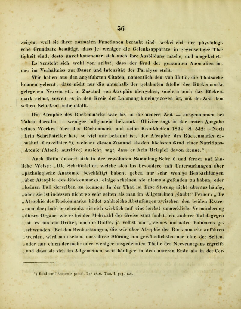 zeigen, weil sie ilirer normalen Functionen beraubt sind; wobei sich der physiologi- sche Grundsatz bestätigt, dass je weniger die Gelenksapparate in gegenseitiger Thä- tigkeit sind, desto unvollkommener sich auch ihre Ausbildung mache, und umgekehrt. Es versteht sich wohl von selbst, dass der Grad der genannten Anomalien im- mer im Verhältniss zur Dauer und Intensität der Paralyse steht. Wir haben aus den angeführten Citaten, namentlich den von Hutin, die Thatsachc kennen gelernt, dass nicht nur die unterhalb der gelähmten Stelle des Kückenmarks gelegenen Nerven etc. in Zustand von Atrophie übergehen, sondern auch das Rücken- mark selbst, soweit es in den Kreis der Lähmung hineingezogen ist, mit der Zeit dem selben Schicksal anheimfällt. Die Atrophie des Rückenmarks war bis in die neuere Zeit — ausgenommen bei Tabes dorsalis — weniger allgemein bekannt. Ollivicr sagt in der ersten Ausgabe seines Werkes über das Rückenmark und seine Krankheiten 1824. S. 332: „Noch „kein Schriftsteller hat, so viel mir bekannt ist, der Atrophie des Kückenmarks er- ,, wähnt. Cruveilhier *), welcher diesen Zustand als den höchsten Grad einer Nutritions- „Atonie (Atonie nutritive) ansieht, sagt, dass er kein Beispiel davon kenne. Auch Hutin äussert sich in der erwähnten Sammlung Seite 6 und ferner auf ähn- liche Weise: „Die Schriftsteller, welche sich ins besondere mit Untersuchungen über „pathologische Anatomie beschäftigt haben, geben nur sehr wenige Beobachtungen „über Atrophie des Rückenmarks, einige scheinen sie niemals gefunden zuhaben, oder „keinen Fall derselben zu kennen. In der That ist diese Störung nicht überaus häufig, „aber sie ist indessen nicht so sehr selten als man im Allgemeinen glaubt. Ferner: „die „Atrophie des Rückenmarks bildet zahlreiche Abstufungen zwischen den beiden Extre- „men dar; bald beschränkt sie sich wirklich auf eine höchst unmerkliche Verminderung „dieses Organs, wie es bei der Mehrzahl der Greise statt findet: ein anderes Mal dagegen „ist es um ein Drittel, um die Hälfte, ja selbst um '^j^ seines normalen Volumens ge- „schwunden. Bei den Beobachtungen, die wir über Atrophie des Rückenmarks anführen ,. werden, wird man sehen, dass diese Störung am gewöhnlichsten nur eine der Seiten, „oder nur einen der mehr oder weniger ausgedehnten Theile des Nervenorgans ergreift, „und dass sie sich im Allgemeinen weit häufiger in dem unteren Ende als in der Cer- *) Essai Bur rAiiatoniic padiol. Par 1816. Toni. I. pag. 118,