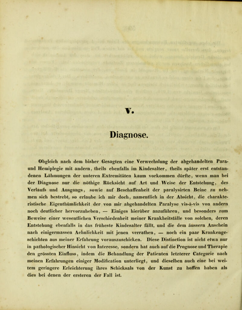 Diagnose. Obgleich nach dem bisher Gesagten eine Verwechslung der abgehandelten Para- und Hemiplegie mit andern, theils ebenfalls im Kindesalter, theils später erst entstan- denen Lähmungen der unteren Extremitäten kaum vorkommen dürfte, wenn man bei der Diagnose nur die nöthige Rücksicht auf Art und Weise der Entstehung, des Verlaufs und Ausgangs, sowie auf Beschaffenheit der paralysirten Beine zu neh- men sich bestrebt, so erlaube ich mir doch, namentlich in der Absicht, die charakte- ristische Eigenthümlichkeit der von mir abgehandelten Paralyse vis-ä-vis von andern noch deutlicher hervorzuheben, — Einiges hierüber anzuführen, und besonders zum Beweise einer wesentlichen Verschiedenheit meiner Krankheitsfälle von solchen, deren Entstehung ebenfalls in das früheste Kindesalter fällt, und die dem äussern Anschein nach einigermassen Aehnlichkeit mit jenen verrathen, — noch ein paar Krankenge- schichten aus meiner Erfahrung vorauszuschicken. Diese Distinction ist nicht etwa nur in pathologischer Hinsicht von Interesse, sondern hat auch auf die Prognose und Therapie den grössten Einfluss, indem die Behandlung der Patienten letzterer Categorie nach meinen Erfahrungen einiger Modification unterliegt, und dieselben auch eine bei wei- tem geringere Erleichterung ihres Schicksals von der Kunst zu hoffen haben als dies bei denen der ersteren der Fall ist.