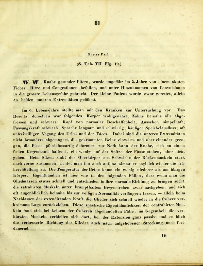 m Erster Fall. (S. Tab. VII. Fig. 19.) W- W-, Knabe gesunder Eltern, wurde ungefähr im 2. Jahre von einem akuten Fieber, Hitze und Congestionen befallen, und unter Hinzukommen von Convulsionen in die grösste Lebensgefahr gebracht. Der kleine Patient wurde zwar gerettet, allein an beiden unteren Extremitäten gelähmt. Im 6. Lebensjahre stellte man mir den Kranken zur Untersuchung vor. Das Resultat derselben war folgendes: Körper wohlgenährt; Zähne beirahe alle abge- fressen und schwarz; Kopf von normaler Beschaffenheit; Aussehen simpelhaft; Fassungskraft schwach; Sprache langsam und schwierig; häufiger Speiclielausfluss; oft unfreiwilliger Abgang des Urins und der Fäces. Dabei sind die unteren Extremitäten nicht besonders abgemagert, die gekrümmten Beine einwärts und über einander gezo- gen, die Füsse pferdefussartig deformirt; zur Noth kann der Knabe, sich an einem festen Gegenstand haltend, ein wenig auf der Spitze der Füsse stehen, aber nicht gehen. Beim Sitzen sinkt der Oberkörper aus Schwäche der Rückenmuskeln stark nach vorne zusammen; richtet man ihn auch auf, so nimmt er sogleich wieder die frü- here Stellung an. Die Temperatur der Beine kaum ein wenig niederer als am übrigen Körper, Eigenthümlich ist hier wie in den folgenden Fällen, dass wenn man die Gliedmassen etwas schnell und entschieden in ihre normale Richtung zu bringen sucht, die retrahirten Muskeln unter krampfhaftem Gegenstreben zwar nachgeben, und sich oft augenblicklich beinahe bis zur völligen Normalität verlängern lassen, — allein beim Nachlassen der extendirenden Kraft die Glieder sich schnell wieder in die frühere ver- krümmte Lage zurückziehen. Diese spastische Eigenthümlichkeit der contrahirten Mus- keln fand sich bei keinem der früheren abgehandelten Fälle; im Gegentheil die ver- kürzten Muskeln verhielten sich dort, bei der Extension ganz passiv, und es blieb die verbesserte Richtung der Glieder auch nach aufgehobener Streckung noch fort- dauernd. 16