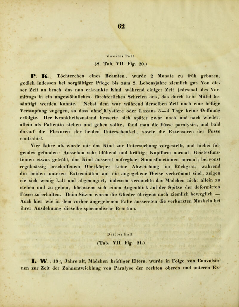Zweiter Fa 11. (S. Tab. VIL Fig. 20.) JP- M.- 5 Töchterchen eines Beamten, wurde 2 Monate zu früh geboren, gedieh indessen bei sorgfältiger Pflege bis zum 2. Lebensjahre ziemlich gut. Von die- ser Zeit an brach das nun erkrankte Kind während einiger Zeit jedesmal des Vor- mittags in ein ungewöhnliches, fürchterliches Schreien aus, das durch kein Mittel be- sänftigt werden konnte. Nebst dem war während derselben Zeit noch eine heftige Verstopfung zugegen, so dass ohne'Klystiere oder Laxans 3—4 Tage keine Oeffnung erfolgte. Der Krankheitszustand besserte sich später zwar nach und nach wieder; allein als Patientin stehen und gehen sollte, fand man die Füsse paralysirt, und bald darauf die Flexoren der beiden Unterschenkel, sowie die Extensoren der Füsse contrahirt. Vier lahre alt wurde mir das Kind zur Untersuchung vorgestellt, und hiebei fol- gendes gefunden: Aussehen sehr blühend und kräftig; Kopfform normal: Geistesfunc- tionen etwas getrübt, das Kind äusserst aufregbar; Sinnesfunctionen normal; bei sonst regelmässig beschafTenem Oberkörper keine Abweichung im Rückgrat; während die beiden unteren Extremitäten auf die angegebene VN^^eise verkrümmt sind, zeigen sie sich wenig kalt und abgemagert; indessen vermochte das Mädchen nicht allein zu stehen und zu gehen, höchstens sich einen Augenblick auf der Spitze der deformirten Füsse zu erhalten. Beim Sitzen waren die Glieder übrigens noch ziemlich beweglich. — Auch hier wie in dem vorher angegebenen Falle äussersten die verkürzten Muskeln bei ihrer Ausdehnung dieselbe spasmodische Reaction. Dritter Fall. (Tab. VII. Fig. 21.) Ii. W., 13Va Jahre alt, Mädchen kräftiger Eltern, wurde in Folge von Convulsio- nen zur Zeit der Zahnentwicklung von Paralyse der rechten oberen und unteren Ex-