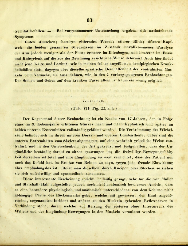 tremität befallen. — Bei vorgenommener Untersuchung ergaben sich nachstehende Symptome: Gutes Aussehen; hastiges zitterndes Wesen; stierer Blick; öfteres Kopf- weh; die beiden genannten Gliedmassen im Zustande unvollkommener Paralyse der Arm jedoch weniger als der Fuss; ersterer im Ellenbogen, und letzterer im Fusse und Kniegelenk auf die aus der Zeichnung ersichtliche Weise deformirt. Auch hier findet nicht jene Kälte und Laxität, wie in meinen früher angeführten hemiplegischen Krank- heitsfällen statt, dagegen aber dieselbe spastische Beschaffenheit der contrahirten Mus- keln beim Versuche, sie auszudehnen, wie in den 2 vorhergegangenen Beobachtungen. Das Stehen und Gehen auf dem kranken Fusse allein ist kaum ein wenig möglich. Vierter Fall. (Tab. VII- Fig. 22. a. b.) Der Gegenstand dieser Beobachtung ist ein Knabe von 17 Jahren, der in Folge eines im 3. Lebensjahre erlittenen Sturzes nach und nach kyphotisch und später an beiden unteren Extremitäten vollständig gelähmt wurde. Die Verkrümmung der Wirbel- säule befindet sich in ihrem unteren Dorsal- und oberen Lumbartheile; dabei sind die unteren Extremitäten zum Skelett abgemagert, auf eine wahrhaft grässliche Weise con- trahirt, und in den Unterschenkeln der Art gekreuzt und festgehalten, dass der Un- glückliche beständig darauf zu sitzen gezwungen ist; die freiwillige Bewegungsfähig- keit derselben ist total und ihre Empfindung so weit vernichtet, dass der Patient nur noch das Gefühl hat, im Besitze von Beinen zu seyn, gegen jede fremde Einwirkung aber empfindungslos ist. Reizt man dieselben durch Kneipen oder Stechen, so ziehen sie sich unfreiwillig und spasmodisch zusammen. Diese interessante Erscheinung spricht, beiläufig gesagt, sehr für die von Müller und Marsliall - Hall aufgestellte, jedoch noch nicht anatomisch bewiesene Ansicht, dass es eine besondere physiologisch und anatomisch unterschiedene von dem Gehirne nicht abhängige Partie des Rückenmarks gebe, welche mit gewissen, der Haut angehö- renden, sogenannten Incident und andern zu den Muskeln gehenden Reflexnerven in Verbindung steht, durch welche auf Reizung der ersteren ohne Intercurrenz des Willens und der Empfindung Bewegungen in den Muskeln veranlasst werden.