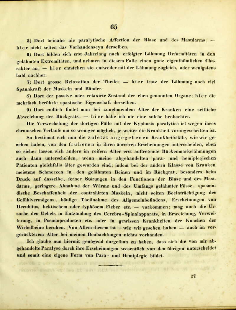 5) Dort beinahe nie paralytische Aficctioii der Blase und des Mastdarms; — hier nicht selten das Vorhandenseyn derselben. 6) Dort bilden sich erst Jahrelang nach erfolgter Lähmung Deformitäten in den gelähmten Extremitäten, und nehmen in diesem Falle einen ganz eigenthümlichen Cha- rakter an; — hier entstehen sie entweder mit der Lähmung zugleich, oder wenigstens bald nachher. 7) Dort grosse Relaxation der Theile; — hier trotz der Lähmung noch viel Spannkraft der Muskeln und Bänder. 8) Dort der passive oder relaxirte Zustand der eben genannten Organe; hier die mehrfach berührte spastische Eigenschaft derselben. 9) Dort endlich findet man bei zunehmendem Alter der Kranken eine seitliche Abweichung des Rückgrats; — hier habe ich nie eine solche beobachtet. Die Verwechslung der dortigen Fälle mit der Ryphosis paralytica ist wegen ihres chronischen Verlaufs um so weniger möglich, je weiter die Krankheit vorangeschritten ist. So bestimmt sich nun die zuletzt angegebenen Krankheitsfälle, wie wir ge- sehen haben, von den früheren in ihren äusseren Erscheinungen unterscheiden, eben so sicher lassen sich andere im reifern Alter erst auftretende Rückenmarkslähmungen auch dann unterscheiden, Avenn meine abgehandelten para- und hemiplegischen Patienten gleichfalls älter geworden sind; indem bei der andern Klasse von Kranken meistens Schmerzen in den gelähmten Beinen und im Rückgrat , besonders beim Druck auf dasselbe, ferner Störungen in den Functionen der Blase und des Mast- darms, geringere Abnahme der Wärme und des Umfangs gelähmter Füsse, spasmo- dische Beschaffenheit der contrahirten Muskeln, nicht selten Beeinträchtigung des Gefühlvermögens, häufige Theilnahme des Allgemeinbefindens, Erscheinungen von Decubitus, hektischem oder typhösem Fieber etc. — vorkommen j mag auch die Ur- sache des Uebels in Entzündung des Cerebro-Spinalapparats, in Erweichung, Verwei- terung, in Pseudoproducten etc. oder in gewissen Krankheiten der Knochen der Wirbelbeine beruhen. Von Allem diesem ist — wie wir gesehen haben — auch im vor- gerückterem Alter bei meinen Beobachtungen nichts vorhanden. Ich glaube nun hiermit genügend dargethan zu haben, dass sich die von mir ab- gehandelte Paralyse durch ihre Erscheinungen Avesentlich von den übrigen unterscheidet und somit eine eigene Form von Pai'a - und Hemiplegie bildet. IT