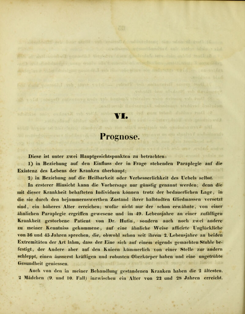 Prognose. Diese ist unter zwei Hauptgesichtspunkten zu betrachten: 1) in Beziehung auf den Einfluss der in Frage stehenden ParapJegie auf die Existenz des Lebens der Kranken überhaupt; 2) In Beziehung auf die Heilbarkeit oder Verbesserlichkeit des Uebels selbst. In ersterer Hinsicht kann die Vorhersage nur günstig genannt werden; denn die mit dieser Krankheit behafteten Individuen können trotz der bedauerlichen Lage, in die sie durch den bejammernswerthen Zustand ihrer halbtodten Gliedmassen versetzt sind, ein höheres Alter erreichen; wofür nicht nur der schon erwähnte, von einer ähnlichen Paraplegie ergriffen gewesene und im 49. Lebensjahre an einer zufälligen Krankheit gestorbene Patient von Dr. Hutin, sondern auch noch zwei andere zu meiner Kenntniss gekommene, auf eine ähnliche Weise afficirte Unglückliche von 36 und 45 Jahren sprechen, die, obwohl schon seit ihrem 2. Lebensjahre an beiden Extremitäten der Art lahm, dass der Eine sich auf einem eigends gemachten Stuhle be- festigt, der Andere aber auf den Knieen kümmerlich von einer Stelle zur andern schleppt, einen äusserst kräftigen und robusten Oberkörper haben und eine ungetrübte Gesundheit geniessen. Auch von den in meiner Behandlung gestandenen Kranken haben die 2 ältesten. 2 Mädchen (9. und 10. Fall; inzwischen ein Alter von 22 und 28 Jahren erreicht.