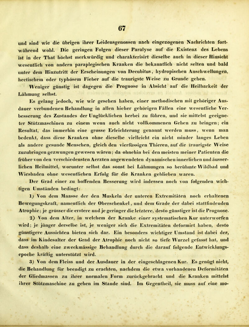 und sind wie die übrigen ihrer Leidensgenossen nach eingezogenen Nachrichten fort- während wohl. Die geringen Folgen dieser Paralyse auf die Existenz des Lebens ist in der That höchst merkwürdig und charakterisirt dieselbe auch in dieser Hinsicht wesentlich von andern paraplegischen Kranken die bekanntlich nicht selten und bald unter dem Hinzutritt der Erscheinungen von Decubitus, hydropischen Anschwellungen, hectischem oder typhösem Fieber auf die traurigste Weise zu Grunde gehen. Weniger günstig ist dagegen die Prognose in Absicht auf die Heilbarkeit der Lähmung selbst. Es gelang jedoch, wie wir gesehen haben, einer methodischen mit gehöriger Aus- dauer verbundenen Behandlung in allen hieher gehörigen Fällen eine wesentliche Ver- besserung des Zustandes der Unglücklichen herbei zu führen, und sie mittelst geeigne- ter Stützmaschinen zu einem wenn auch nicht vollkommenen Gehen zu bringen; ein Resultat, das immerhin eine grosse Erleichterung genannt werden muss, wenn man bedenkt, dass diese Kranken ohne dieselbe vielleicht ein nicht minder langes Leben als andere gesunde Menschen, gleich den vierfüssigen Thieren, auf die traurigste W^eise zuzubringen gezwungen gewesen wären; da ohnehin bei den meisten meiner Patienten die früher von den verschiedensten Aerzten angewendeten dynamischen innerlichen und äusser- lichen Heilmittel, worunter selbst das sonst bei Lähmungen so berühmte Wildbad und W^iesbaden ohne wesentlichen Erfolg für die Kranken geblieben waren. Der Grad einer zu hoffenden Besserung wird indessen noch von folgenden wich- tigen Umständen bedingt: 1) Von dem Maasse der den Muskeln der unteren Extremitäten noch erhaltenen Bewegungskraft, namentlich der Oberschenkel, und dem Grade der dabei stattfindenden Atrophie; je grösser die erstere und je geringer die letztere, desto günstiger ist die Prognose. 2) Von dem Alter, in welchem der Kranke einer systematischen Kur unterworfen wird; je jünger derselbe ist, je weniger sich die Extremitäten deformirt haben, desto günstigere Aussichten bieten sich dar. Ein besonders wichtiger Umstand ist dabei der, dass im Kindesalter der Grad der Atrophie noch nicht so tiefe Wurzel gefasst hat, und dass deshalb eine zweckmässige Behandlung durch die darauf folgende Eutwicklungs- epoche kräftig unterstützt wird. 3) Von dem Fleiss und der Ausdauer in der eingeschlagenen Kur. Es genügt nicht, die Behandlung für beendigt zu erachten, nachdem die etwa vorhandenen Deformitäten der Gliedmassen zu ihrer normalen Form zurückgebracht und die Kranken mittelst ihrer Stützmaschine zu gehen im Stande sind. Im Gegentheil, sie muss auf eine mo-