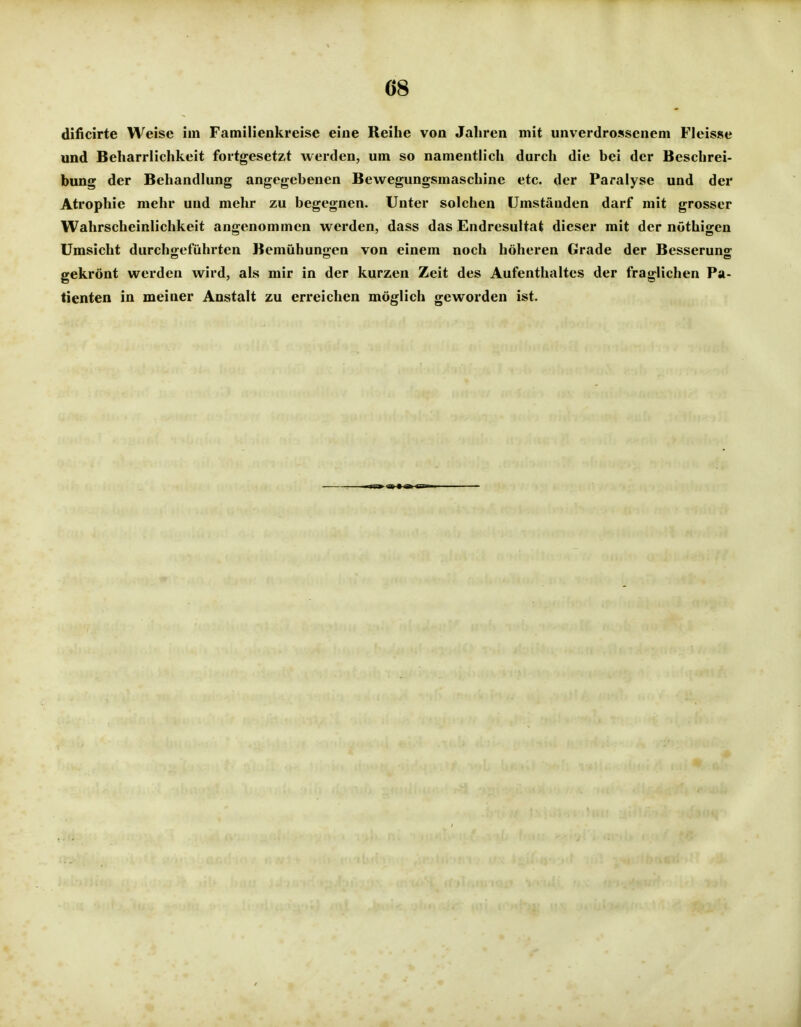Ö8 dificirte Weise im Familienkreise eine Reihe von Jahren mit unverdrossenem Fleisse und Beharrlichkeit fortgesetzt werden, um so namentlich durch die bei der Beschrei- bung der Behandlung angegebenen Bewegungsmaschine etc. der Paralyse und der Atrophie mehr und mehr zu begegnen. Unter solchen Umständen darf mit grosser Wahrscheinlichkeit angenommen werden, dass das Endresultat dieser mit der nöthigen Umsicht durchgeführten Bemühungen von einem noch höheren Grade der Besserung gekrönt werden wird, als mir in der kurzen Zeit des Aufenthaltes der fraglichen Pa- tienten in meiner Anstalt zu erreichen möglich geworden ist.