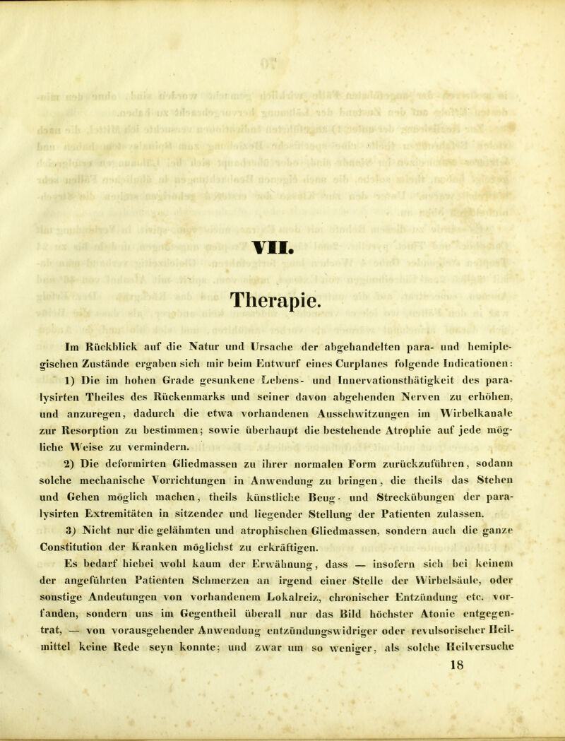 VH. Therapie. Im Rückblick auf die Natur und Ursache der abg^ehandelten para- und hemiple- gischen Zustände ergaben sich mir beim Entwurf eines Curplanes folgende Indicationen: 1) Die im hohen Grade gesunkene Lebens- und Innervationsthätigkeit des para- lysirten Theiles des Rückenmarks und seiner davon abgehenden Nerven zu erhöhen, und anzuregen, dadurch die etwa vorhandenen Ausschwitzungen im Wirbelkanale zur Resorption zu bestimmen; sowie überhaupt die bestehende Atrophie auf jede mög- liche Weise zu vermindern. 2) Die deformirten Gliedraassen zu ihrer normalen Form zurückzuführen, sodann solche mechanische Vorrichtungen in Anwendung zu bringen, die theils das Stehen und Gehen möglich machen, theils künstliche Beug- und Streckübungen der para- lysirten Extremitäten in sitzender und liegender Stellung der Patienten zulassen. 3) Nicht nur die gelähmten und atrophischen Gliedmassen, sondern auch die ganze Constitution der Kranken möglichst zu erkräftigen. Es bedarf hiebei wohl kaum der Erwähnung, dass — insofern sich bei keinem der angeführten Patienten Schmerzen an irgend einer Stelle der Wirbelsäule, oder sonstige Andeutungen von vorhandenem Lokalreiz, chronischer Entzündung etc. vor- fanden, sondern uns im Gegentheil überall nur das Bild höchster Atonic entgegen- trat, — von vorausgehender Anwendung entzündungswidriger oder revulsorischer Heil- mittel keine Rede seyn konnte; und zwar um so weniger, als solche Heilversuche 18