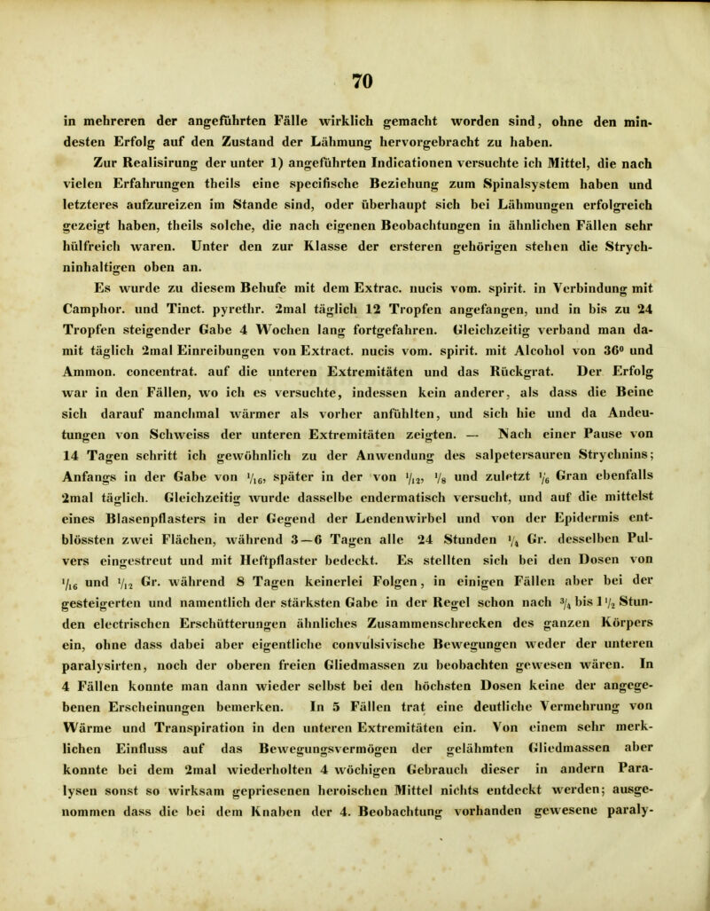 in mehreren der angeführten Fälle wirklich gemacht worden sind, ohne den min- desten Erfolg auf den Zustand der Lähmung hervorgebracht zu haben. Zur Realisirung der unter 1) angeführten Indicatlonen versuchte ich Mittel, die nach vielen Erfahrungen theils eine specifische Beziehung zum Spinalsystem haben und letzteres aufzureizen im Stande sind, oder überhaupt sich bei Lähmungen erfolgreich gezeigt haben, theils solche, die nach eigenen Beobachtungen in ähnlichen Fällen sehr hülfreich waren. Unter den zur Klasse der ersteren gehörigen stehen die Strych- ninhaltigen oben an. Es wurde zu diesem Behufe mit dem Extrac. nucis vom. spirit. in Verbindung mit Camphor. und Tinct. pyrethr. 2mal täglich 12 Tropfen angefangen, und in bis zu 24 Tropfen steigender Gabe 4 Wochen lang fortgefahren. Gleichzeitig verband man da- mit täglich 2mal Einreibungen von Extract. nucis vom. spirit. mit Alcohol von 36 und Ammon. concentrat. auf die unteren Extremitäten und das Rückgrat. Der Erfolg war in den Fällen, wo ich es versuchte, indessen kein anderer, als dass die Beine sich darauf manchmal wärmer als vorher anfühlten, und sich hie und da Andeu- tungen von Schweiss der unteren Extremitäten zeigten. — Nach einer Pause von 14 Tagen schritt ich gewöhnlich zu der Anwendung des salpetersauren Strychnins; Anfangs in der Gabe von Vie? später in der von 7,2, Vg und zuletzt '/g Gran ebenfalls 2mal täglich. Gleichzeitig wurde dasselbe endermatisch versucht, und auf die mittelst eines Blasenpflasters in der Gegend der Lendenwirbel und von der Epidermis ent- blössten zwei Flächen, während 3 — 6 Tagen alle 24 Stunden V4 C-»- desselben Pul- vers eingestreut und mit Heftpflaster bedeckt. Es stellten sich bei den Dosen von «/i6 und V12 Gr. während 8 Tagen keinerlei Folgen, in einigen Fällen aber bei der gesteigerten und namentlich der stärksten Gabe in der Regel schon nach bis 1V2 Stun- den electrischen Erschütterungen ähnliches Zusammenschrecken des ganzen Körpers ein, ohne dass dabei aber eigentliche convulsivische Bewegungen weder der unteren paralysirten, noch der oberen freien Gliedmassen zu beobachten gewesen wären. In 4 Fällen konnte man dann wieder selbst bei den höchsten Dosen keine der angege- benen Erscheinungen bemerken. In 5 Fällen trat eine deutliche Vermehrung von Wärme und Transpiration in den unteren Extremitäten ein. Von einem sehr merk- lichen Einfluss auf das Bewegungsvermögen der gelähmten Gliedmassen aber konnte bei dem 2mal wiederholten 4 wöchigen Gebrauch dieser in andern Para- lysen sonst so wirksam gepriesenen heroischen Mittel nichts entdeckt werden; ausge- nommen dass die bei dem Knaben der 4. Beobachtung vorhanden gewesene paraly-