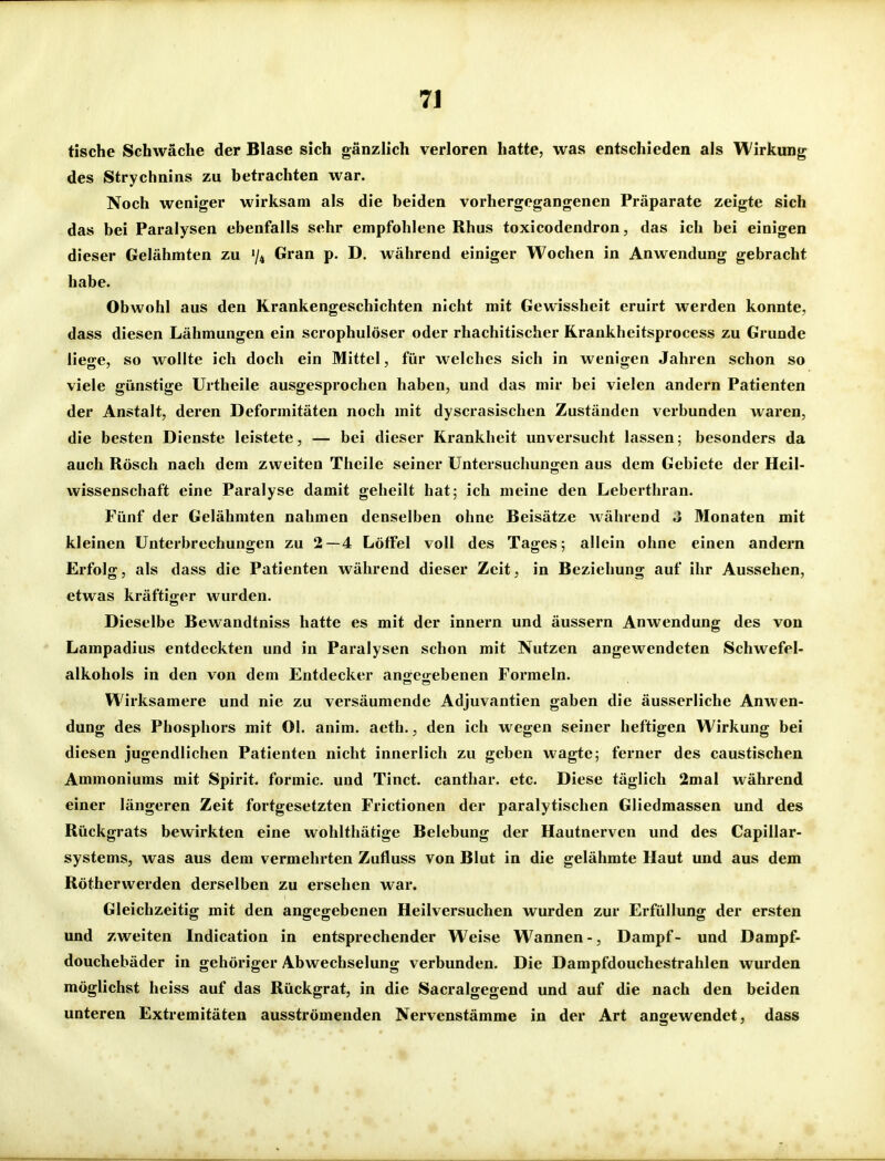 tische Schwäche der Blase sich gänzlich verloren hatte, was entschieden als Wirkung des Strychnins zu betrachten war. Noch weniger wirksam als die beiden vorhergegangenen Präparate zeigte sich das bei Paralysen ebenfalls sehr empfohlene Rhus toxicodendron, das ich bei einigen dieser Gelähmten zu 74 Gran p. D. während einiger Wochen in Anwendung gebracht habe. Obwohl aus den Krankengeschichten nicht mit Gewissheit eruirt werden konnte, dass diesen Lähmungen ein scrophulöser oder rhachitischer Rrankheitsprocess zu Grunde liege, so wollte ich doch ein Mittel, für welches sich in wenigen Jahren schon so viele günstige Urtheile ausgesprochen haben, und das mir bei vielen andern Patienten der Anstalt, deren Deformitäten noch mit dyscrasischen Zuständen verbunden waren, die besten Dienste leistete, — bei dieser Krankheit unversucht lassen; besonders da auch Rösch nach dem zweiten Theile seiner Untersuchungen aus dem Gebiete der Heil- wissenschaft eine Paralyse damit geheilt hat; ich meine den Leberthran. Fünf der Gelähmten nahmen denselben ohne Beisätze während J Monaten mit kleinen Unterbrechungen zu 2—4 Löffel voll des Tages; allein ohne einen andern Erfolg, als dass die Patienten während dieser Zeit, in Beziehung auf ihr Aussehen, etwas kräftiger wurden. Dieselbe Bewandtniss hatte es mit der innern und äussern Anwendung des von Lampadius entdeckten und in Paralysen schon mit Nutzen angewendeten Schwefel- alkohols in den von dem Entdecker angegebenen Formeln. Wirksamere und nie zu versäumende Adjuvantien gaben die äusserliche Anwen- dung des Phosphors mit Ol. anim. aeth., den ich wegen seiner heftigen Wirkung bei diesen jugendlichen Patienten nicht innerlich zu geben wagte; ferner des caustischen Ammoniums mit Spirit. formic. und Tinct. canthar. etc. Diese täglich 2mal während einer längeren Zeit fortgesetzten Frictionen der paralytischen Gliedmassen und des Rückgrats bewirkten eine wohlthätige Belebung der Hautnerven und des Capillar- systems, was aus dem vermehrten Zufluss von Blut in die gelähmte Haut und aus dem Rötherwerden derselben zu ersehen war. Gleichzeitig mit den angegebenen Heilversuchen wurden zur Erfüllung der ersten und zweiten Indication in entsprechender Weise Wannen -, Dampf- und Dampf- douchebäder in gehöriger Abwechselung verbunden. Die Dampfdouchestrahlen wurden möglichst heiss auf das Rückgrat, in die Sacralgegend und auf die nach den beiden unteren Extremitäten ausströmenden Nervenstämme in der Art angewendet, dass