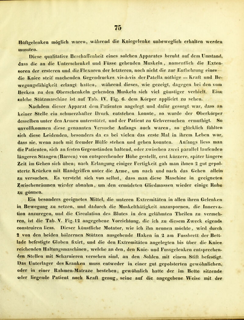 Hüftgelenken möglich waren, während die Kniegelenke unheweglich erhalten werden mussten. Diese qualitative Beschaffenheit eines solchen Apparates beruht auf dem Umstand, dass die an die Unterschenkel und Füsse gehenden Muskeln , nanienth'cii die Exten- soren der ersteren und dicFlexoren der letzteren, noch nicht die zur Entbehrung eines — die Kniee steif machenden Gegendruckes vis-ä-vis der Patella nöthige — Kraft und Be- wegungsfähigkeit erlangt hatten, während dieses, wie gezeigt, dagegen bei den vom Becken zu den Oberschenkeln gehenden Muskeln sich viel günstiger verhielt. Eine folche Stützmaschine ist auf Tab. IV. Fig. 6. dem Körper applicirt zu sehen. Nachdem dieser Apparat dem Patienten angelegt und dafür gesorgt war, dass an keiner Stelle ein schmerzhafter Druck entstehen konnte, so wurde der Oberkörper desselben unter den Armen unterstützt, und der Patient zu Gehversuchen ermuthigt. So unvollkommen diese genannten Versuche Anfangs auch waren, so glücklich fühlten ßich diese Leidenden, besonders da es bei vielen das erste Mal in ihrem Leben war, dass sie, wenn auch mit fremder Hülfe stehen und gehen konnten. Anfangs Hess man die Patienten, sich an festen Gegenständen haltend, oder zwischen zwei parallel laufenden längeren Stangen (Barren) von entsprechender Höhe gestellt, erst kürzere, später längere Zeit im Gehen sich üben; nach Erlangung einiger Fertigkeit gab man ihnen 2 gut gepol- sterte Krücken mit Handgriffen unter die Arme, um nach und nach das Gehen allein zu versuchen. Es versteht sich von selbst, dass man diese Maschine in geeigneten Zwischenräumen wieder abnahm, um den ermüdeten Gliedmassen wieder einige Ruhe z,u gönnen. Ein besonders geeignetes Mittel, die unteren Extremitäten in allen ihren Gelenken in Bewegung zu setzen, und dadurch die Muskelthätigkeit anzuspornen, die Innerva- tion anzuregen, und die Circulation des Blutes in den gelähmten Theilen zu vermeh- ren, ist die Tab. V. Fig. 12 angegebene Vorrichtung, die ich zu diesem Zweck eigends construiren Hess. Dieser künstliche Motator, wie ich ihn nennen möchte, wird durch 2 von den beiden hölzernen Stützen ausgehende Haken in 2 am Fussbrett der Bett- lade befestigte Globen fixirt, und die den Extremitäten angelegten bis über die Kniee reichenden Haltungsmaschinen, welche an den, den Knie- und Fussgelenken entsprechen- den Stellen mit Scharnieren versehen sind, an den Sohlen mit einem Stift befestigt. Das Unterlager des Kranken muss entweder in einer gut gepolsterten gewöhnlichen, oder in einer Rahmen-Matraze bestehenj gewöhnlich hatte der im Bette sitzende oder liegende Patient noch Kraft genug, seine auf die angegebene Weise mit der