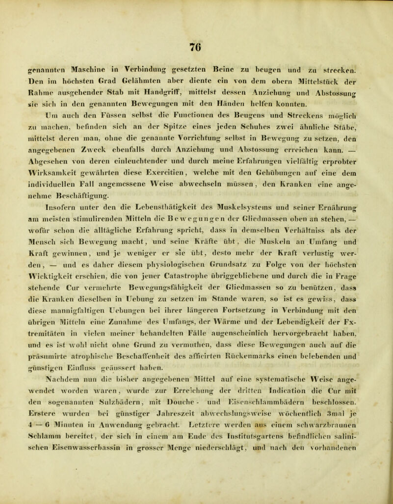 genannten Maschine in Verbindung gesetzten Beine zu beugen und zu strecken. Den im höchsten Grad Gelähmten aber diente ein von dem obern Mittelstück der Rahme ausgehender Stab mit Handgriff, mittelst dessen Anziehung und Abstossung sie sich in den genannten Bewegungen mit den Händen helfen konnten. Um auch den Füssen selbst die Functionen des Beugens und Streckens möglich zu machen, befinden sich an der Spitze eines jeden Schuhes zwei ähnliche Stäbe, mittelst deren man, ohne die genannte Vorrichtung selbst in Bewegung zu setzen, den angegebenen Zweck ebenfalls durch Anziehung und Abstossung erreichen kann. — Abgesehen von deren einleuchtender und durch meine Erfahrungen vielfältig erprobter Wirksamkeit gewährten diese Exercitien, welche mit den Gehübungen auf eine dem individuellen Fall angemessene Weise abwechseln müssen, den Kranken eine ange- nehme Beschäftigung. Insofern unter den die Lebensthätigkeit des Muskelsystems und seiner Ernährung am meisten stimulirenden Mitteln die Bewegungen der Gliedmassen oben an stehen, — wofür schon die alltägliche Erfahrung spricht, dass in demselben Verhältniss als der Mensch sich Bewegung macht, und seine Kräfte übt, die Muskeln an Umfang und Kraft gewinnen, und je weniger er sie übt, desto mehr der Kraft verlustig wer- den , — und es daher diesem physiologischen Grundsatz zu Folge von der höchsten Wicktigkeit erschien, die von jener Catastrophe übriggebliebene und durch die in Frage stehende Cur vermehrte Bewegungsfähigkeit der Gliedmassen so zu benützen, dass die Kranken dieselben in Uebung zu setzen im Stande waren, so ist es gewiss, dass diese mannigfaltigen Uebungen bei ihrer längeren Fortsetzung in Verbindung mit den übrigen Mitteln eine Zunahme des Umtangs, der Wärme und der Lebendigkeit der Ex- tremitäten in vielen meiner behandelten Fälle augenscheinlich hervorgebracht haben, und es ist wohl nicht ohne Grund zu vermuthen, dass diese Bewegungen auch auf die pväsumirte atrophische Beschaffenheit des afficirten Rückenmarks einen belebenden und günstigen Einfluss geäussert haben. Nachdem nun die bisher angegebenen Mittel auf eine systematische Weise ange- wendet worden waren, wurde zur Erreichung der dritten Indication die Cur mit den sogenannten Sulzbädern, mit Douche - und l-'.isenschlammbädern beschlossen. Erstere wurden bei günstiger Jahreszeit abwechslungsweise wöchentlich 3mal je 4—6 Minuten in Anwendung gebracht. Letztere Averden aus einem schwarzbraunen Schlamm bereitet, der sich in einem am Ende des Institutsgartens befindlichen salini- schen Eisenwasserbassin in grosser Menge niederschlägt, und nach den vorhandenen