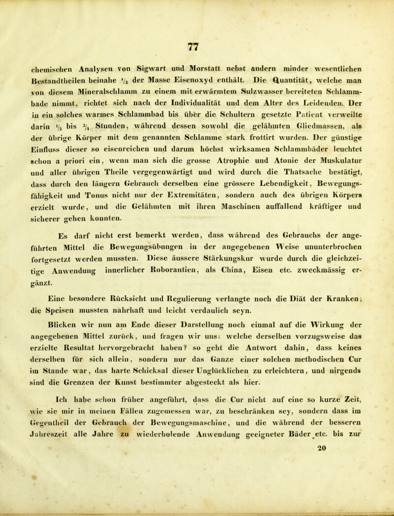 chemischen Analysen von Sigwart und Morstatt nebst andern minder wesentlichen Bestandthcilen beinahe V3 der Masse Eisenoxyd enthält. Die Q.uantität, welche man von diesem Mineralschlamm zu einem mit erwärmtem Sulzwasser bereiteten Schlamm- bade nimmt, richtet sich nach der Individualität und dem Alter des Leidenden. Der in ein solches warmes Schlammbad bis über die Schultern gesetzte Patient verweilte darin V2 Stunden, während dessen sowohl die gelähmten Gliedmassen, als der übrige Körper mit dem genannten Schlamme stark frottirt wurden. Der günstige Einfluss dieser so eisenreichen und darum höchst wirksamen Schlammbäder leuchtet schon a priori ein, wenn man sich die grosse Atrophie und Atonie der Muskulatur und aller übrigen Theile vergegenwärtigt und wird durch die Thatsachc bestätigt, dass durch den längern Gebrauch derselben eine grössere Lebendigkeit, Bewegungs- fähigkeit und Tonus nicht nur der Extremitäten, sondern auch des übrigen Körpers erzielt wurde, und die Gelähmten mit ihren Maschinen auffallend kräftiger und sicherer gehen konnten. Es darf nicht erst bemerkt werden, dass während des Gebrauchs der ange- führten Mittel die Bewegungsübungen in der angegebenen Weise ununterbrochen fortgesetzt werden mussten. Diese äussere Stärkungskur wurde durch die gleichzei- tige Anwendung innerlicher Roborantien, als China, Eisen etc. zweckmässig er- gänzt. Eine besondere Rücksicht und Regulierung verlangte noch die Diät der Kranken j die Speisen mussten nahrhaft und leicht verdaulich seyn. Blicken wir nun am Ende dieser Darstellung noch einmal auf die Wirkung der angegebenen Mittel zurück, und fragen wir uns: welche derselben vorzugsweise das erzielte Resultat hervorgebracht haben? so geht die Antwort dahin, dass keines derselben für sich allein, sondern nur das Ganze einer solchen methodischen Cur im Stande war, das harte Schicksal dieser Unglücklichen zu erleichtern, und nirgends sind die Grenzen der Kunst bestimmter abgesteckt als hier. Ich habe schon früher angeführt, dass die Cur nicht auf eine so kurze Zeit, wie sie mir in meinen Fällen zugemessen war, zu beschränken sey, sondern dass im Gegentheil der Gebrauch der Bewegungsmaschine, und die während der besseren Jahreszeit alle Jahre zu wiederholende Anwendung geeigneter Bäder ^etc. bis zur 20