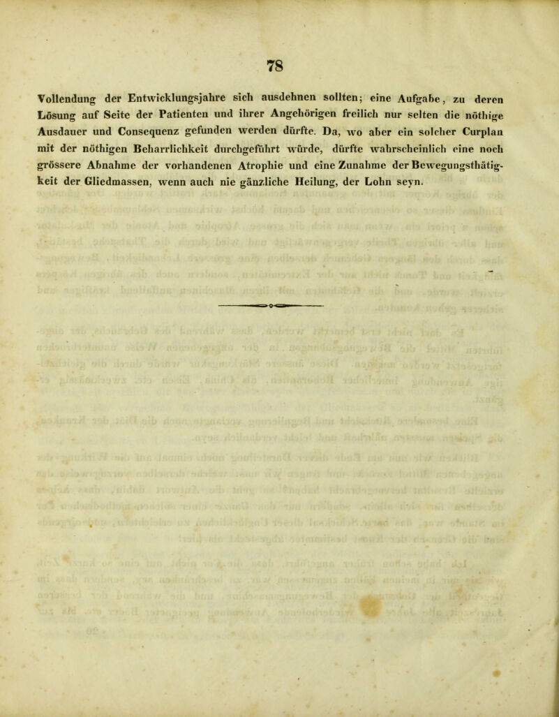 Vollendung der Entwicklungsjahre sich ausdehnen sollten; eine Aufgabe, zu deren Lösung auf Seite der Patienten und ihrer Angehörigen freilich nur selten die nöthige Ausdauer und Consequenz gefunden werden dürfte. Da, wo aber ein solcher Curplan mit der nöthigen Beharrlichkeit durchgeführt würde, dürfte wahrscheinlich eine noch grössere Abnahme der vorhandenen Atrophie und eine Zunahme der Bewegungsthätig- keit der Gliedmassen, wenn auch nie gänzliche Heilung, der Lohn seyn.